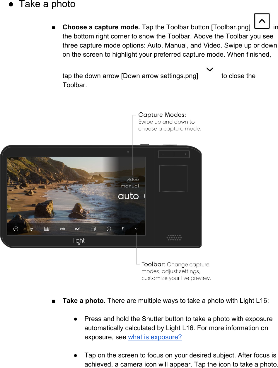 ● Take a photo ■Choose a capture mode. Tap the Toolbar button [Toolbar.png]   in the bottom right corner to show the Toolbar. Above the Toolbar you see three capture mode options: Auto, Manual, and Video. Swipe up or down on the screen to highlight your preferred capture mode. When finished, tap the down arrow [Down arrow settings.png]   to close the Toolbar.     ■ Take a photo. There are multiple ways to take a photo with Light L16:  ●Press and hold the Shutter button to take a photo with exposure automatically calculated by Light L16. For more information on exposure, see what is exposure?  ● Tap on the screen to focus on your desired subject. After focus is achieved, a camera icon will appear. Tap the icon to take a photo. 