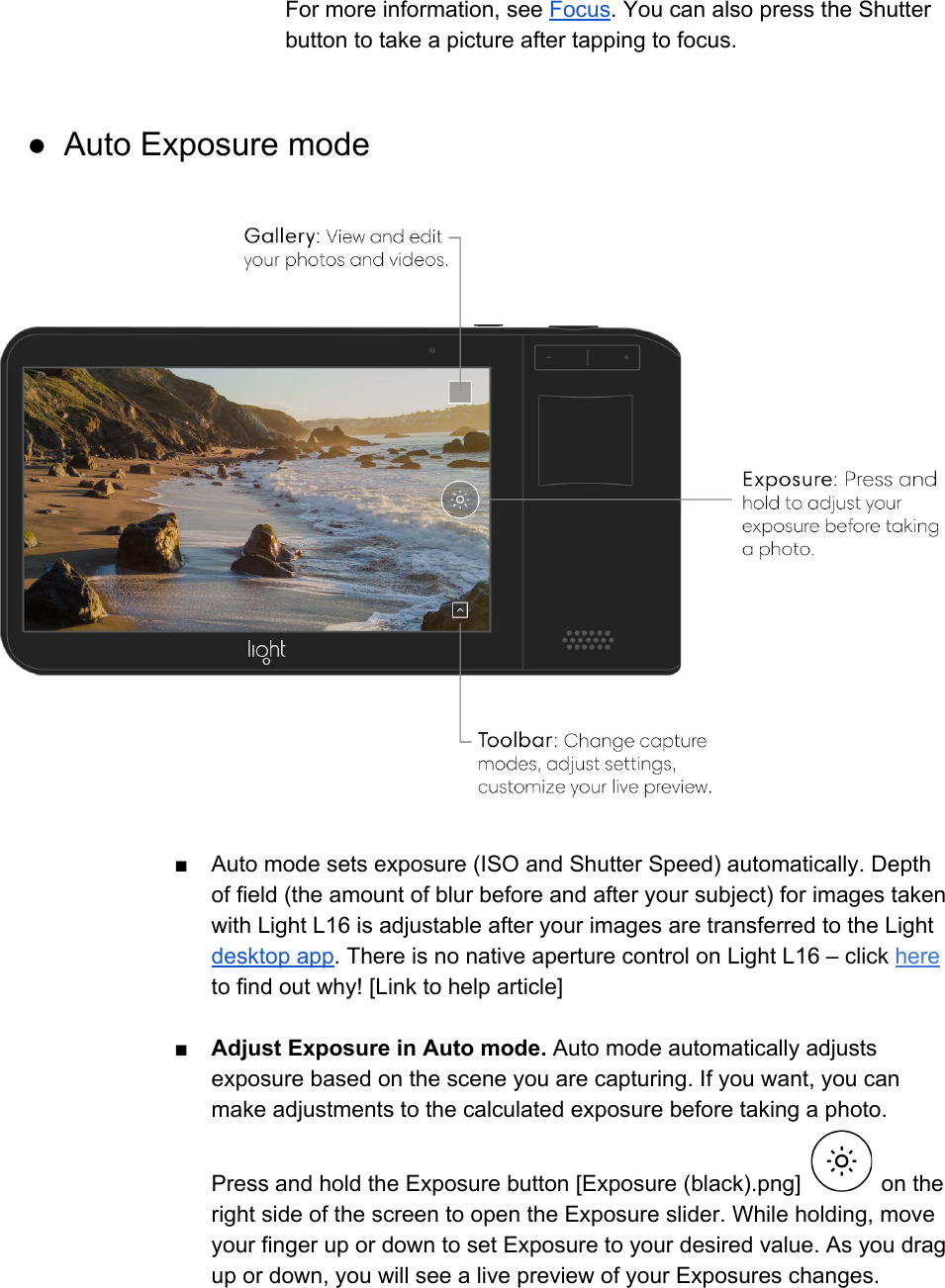 For more information, see Focus. You can also press the Shutter button to take a picture after tapping to focus.  ● Auto Exposure mode    ■ Auto mode sets exposure (ISO and Shutter Speed) automatically. Depth of field (the amount of blur before and after your subject) for images taken with Light L16 is adjustable after your images are transferred to the Light desktop app. There is no native aperture control on Light L16 &ndash; click here to find out why! [Link to help article]  ■ Adjust Exposure in Auto mode. Auto mode automatically adjusts exposure based on the scene you are capturing. If you want, you can make adjustments to the calculated exposure before taking a photo. Press and hold the Exposure button [Exposure (black).png]   on the right side of the screen to open the Exposure slider. While holding, move your finger up or down to set Exposure to your desired value. As you drag up or down, you will see a live preview of your Exposures changes. 