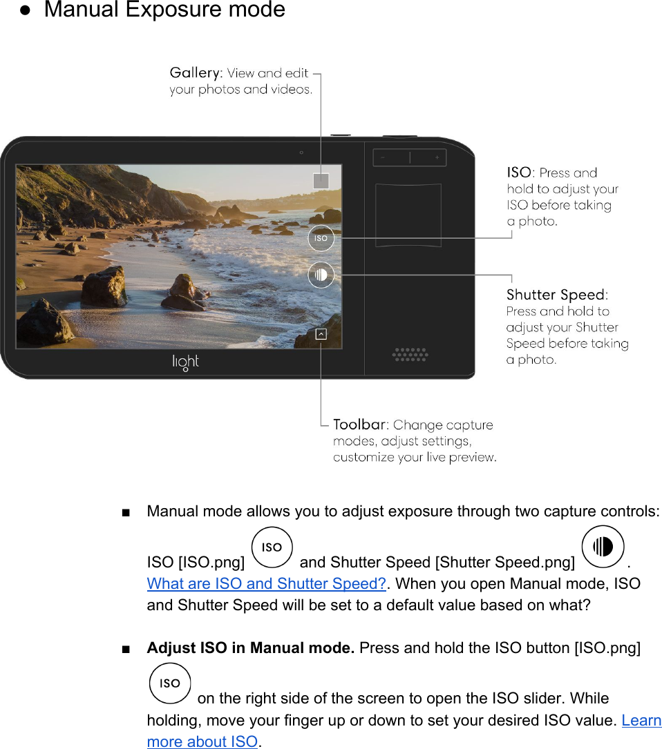  ● Manual Exposure mode    ■ Manual mode allows you to adjust exposure through two capture controls: ISO [ISO.png]   and Shutter Speed [Shutter Speed.png]  . What are ISO and Shutter Speed?. When you open Manual mode, ISO and Shutter Speed will be set to a default value based on what?  ■Adjust ISO in Manual mode. Press and hold the ISO button [ISO.png]  on the right side of the screen to open the ISO slider. While holding, move your finger up or down to set your desired ISO value. Learn more about ISO.  