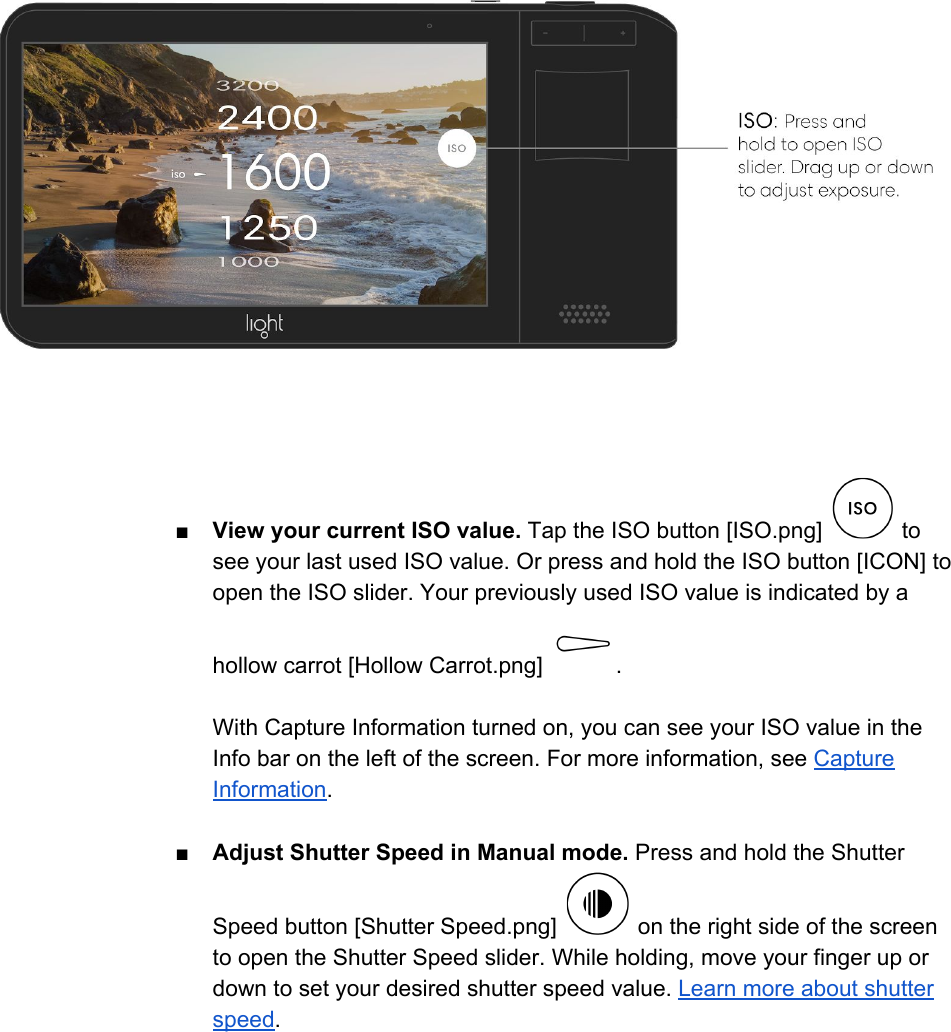  ■View your current ISO value. Tap the ISO button [ISO.png]   to see your last used ISO value. Or press and hold the ISO button [ICON] to open the ISO slider. Your previously used ISO value is indicated by a hollow carrot [Hollow Carrot.png]  .  With Capture Information turned on, you can see your ISO value in the Info bar on the left of the screen. For more information, see Capture Information.  ■Adjust Shutter Speed in Manual mode. Press and hold the Shutter Speed button [Shutter Speed.png]   on the right side of the screen to open the Shutter Speed slider. While holding, move your finger up or down to set your desired shutter speed value. Learn more about shutter speed.  
