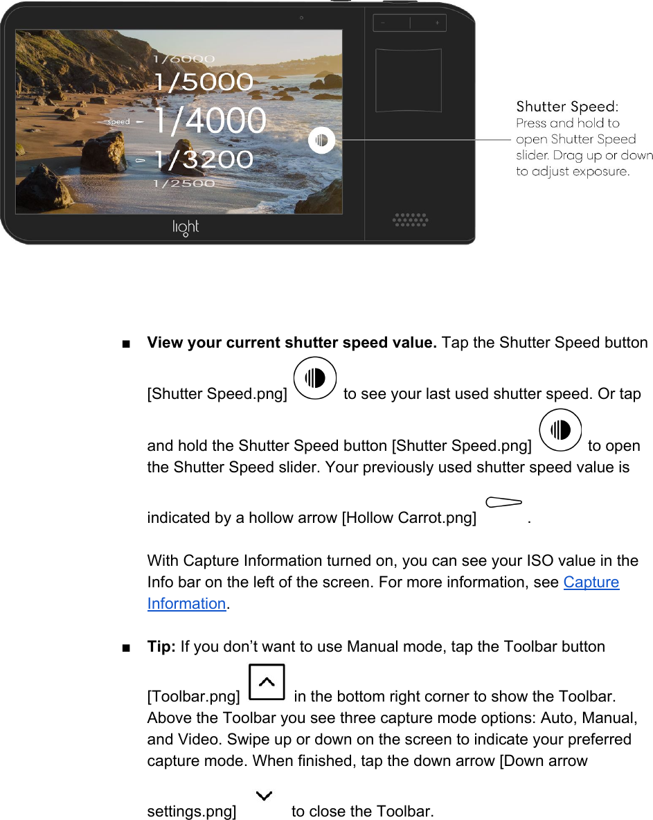  ■View your current shutter speed value. Tap the Shutter Speed button [Shutter Speed.png]   to see your last used shutter speed. Or tap and hold the Shutter Speed button [Shutter Speed.png]   to open the Shutter Speed slider. Your previously used shutter speed value is indicated by a hollow arrow [Hollow Carrot.png]  .  With Capture Information turned on, you can see your ISO value in the Info bar on the left of the screen. For more information, see Capture Information.  ■Tip: If you don&rsquo;t want to use Manual mode, tap the Toolbar button [Toolbar.png]   in the bottom right corner to show the Toolbar. Above the Toolbar you see three capture mode options: Auto, Manual, and Video. Swipe up or down on the screen to indicate your preferred capture mode. When finished, tap the down arrow [Down arrow settings.png]   to close the Toolbar.  