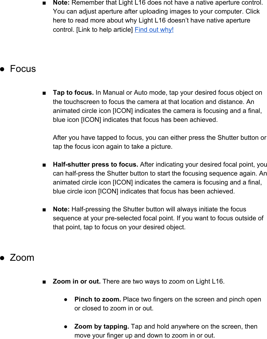 ■Note: Remember that Light L16 does not have a native aperture control. You can adjust aperture after uploading images to your computer. Click here to read more about why Light L16 doesn&rsquo;t have native aperture control. [Link to help article] Find out why!   ● Focus  ■ Tap to focus. In Manual or Auto mode, tap your desired focus object on the touchscreen to focus the camera at that location and distance. An animated circle icon [ICON] indicates the camera is focusing and a final, blue icon [ICON] indicates that focus has been achieved.  After you have tapped to focus, you can either press the Shutter button or tap the focus icon again to take a picture.   ■Half-shutter press to focus. After indicating your desired focal point, you can half-press the Shutter button to start the focusing sequence again. An animated circle icon [ICON] indicates the camera is focusing and a final, blue circle icon [ICON] indicates that focus has been achieved.  ■Note: Half-pressing the Shutter button will always initiate the focus sequence at your pre-selected focal point. If you want to focus outside of that point, tap to focus on your desired object.  ● Zoom  ■Zoom in or out. There are two ways to zoom on Light L16.  ●Pinch to zoom. Place two fingers on the screen and pinch open or closed to zoom in or out.  ● Zoom by tapping. Tap and hold anywhere on the screen, then move your finger up and down to zoom in or out.   