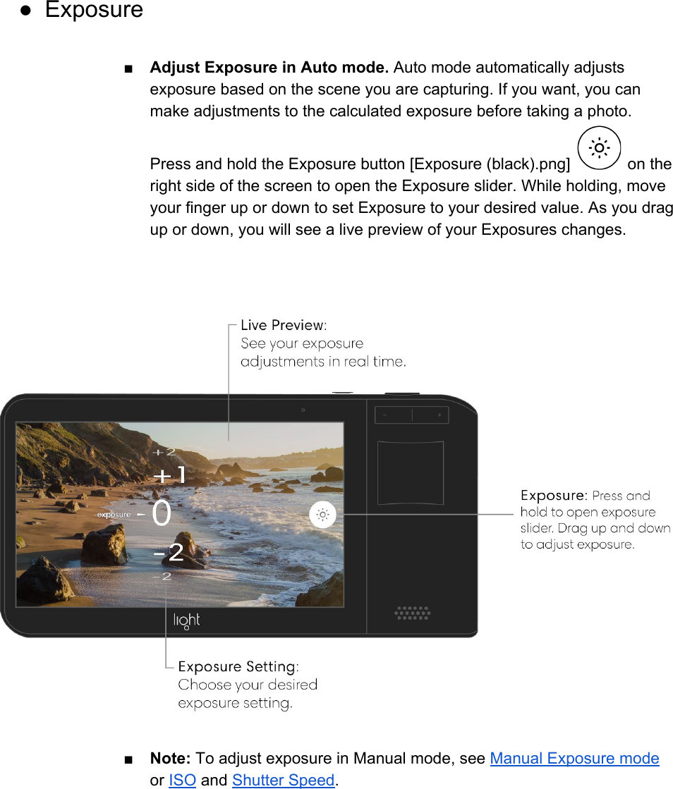 ● Exposure  ■ Adjust Exposure in Auto mode. Auto mode automatically adjusts exposure based on the scene you are capturing. If you want, you can make adjustments to the calculated exposure before taking a photo. Press and hold the Exposure button [Exposure (black).png]   on the right side of the screen to open the Exposure slider. While holding, move your finger up or down to set Exposure to your desired value. As you drag up or down, you will see a live preview of your Exposures changes.      ■ Note: To adjust exposure in Manual mode, see Manual Exposure mode or ISO and Shutter Speed.    