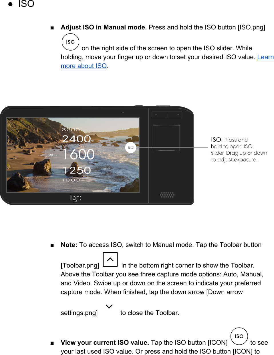  ● ISO  ■Adjust ISO in Manual mode. Press and hold the ISO button [ISO.png]  on the right side of the screen to open the ISO slider. While holding, move your finger up or down to set your desired ISO value. Learn more about ISO.  ■Note: To access ISO, switch to Manual mode. Tap the Toolbar button [Toolbar.png]   in the bottom right corner to show the Toolbar. Above the Toolbar you see three capture mode options: Auto, Manual, and Video. Swipe up or down on the screen to indicate your preferred capture mode. When finished, tap the down arrow [Down arrow settings.png]   to close the Toolbar.  ■View your current ISO value. Tap the ISO button [ICON]   to see your last used ISO value. Or press and hold the ISO button [ICON] to 