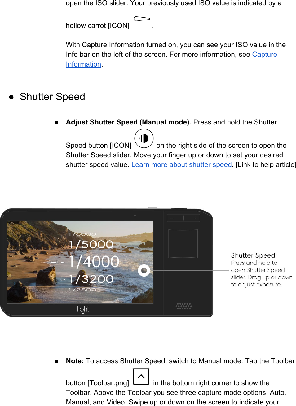 open the ISO slider. Your previously used ISO value is indicated by a hollow carrot [ICON]  .  With Capture Information turned on, you can see your ISO value in the Info bar on the left of the screen. For more information, see Capture Information.  ● Shutter Speed  ■Adjust Shutter Speed (Manual mode). Press and hold the Shutter Speed button [ICON]   on the right side of the screen to open the Shutter Speed slider. Move your finger up or down to set your desired shutter speed value. Learn more about shutter speed. [Link to help article]  ■Note: To access Shutter Speed, switch to Manual mode. Tap the Toolbar button [Toolbar.png]   in the bottom right corner to show the Toolbar. Above the Toolbar you see three capture mode options: Auto, Manual, and Video. Swipe up or down on the screen to indicate your 