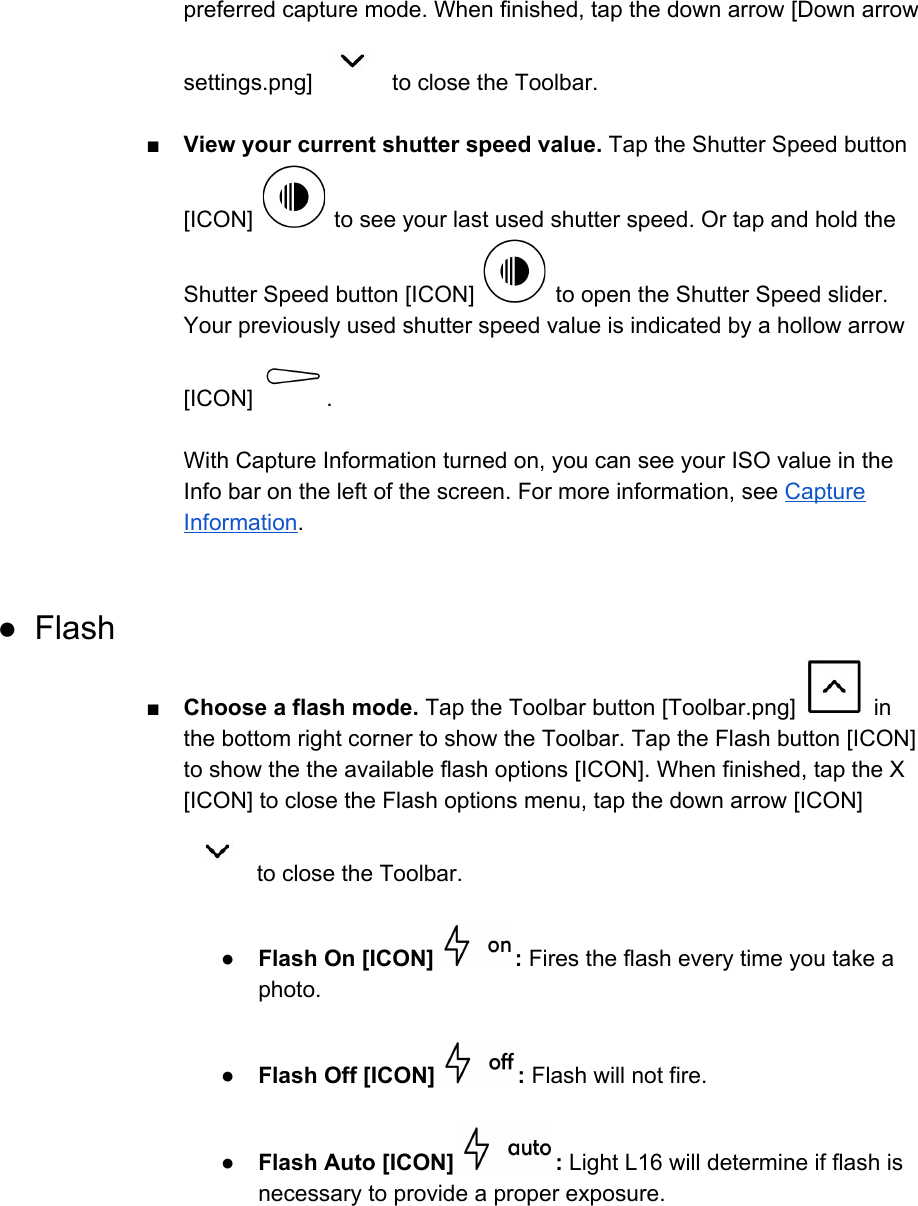 preferred capture mode. When finished, tap the down arrow [Down arrow settings.png]   to close the Toolbar.  ■View your current shutter speed value. Tap the Shutter Speed button [ICON]   to see your last used shutter speed. Or tap and hold the Shutter Speed button [ICON]   to open the Shutter Speed slider. Your previously used shutter speed value is indicated by a hollow arrow [ICON]  .  With Capture Information turned on, you can see your ISO value in the Info bar on the left of the screen. For more information, see Capture Information.  ● Flash ■Choose a flash mode. Tap the Toolbar button [Toolbar.png]   in the bottom right corner to show the Toolbar. Tap the Flash button [ICON] to show the the available flash options [ICON]. When finished, tap the X [ICON] to close the Flash options menu, tap the down arrow [ICON]  to close the Toolbar.  ●Flash On [ICON]  : Fires the flash every time you take a photo.  ●Flash Off [ICON]  : Flash will not fire.  ●Flash Auto [ICON]  : Light L16 will determine if flash is necessary to provide a proper exposure.     