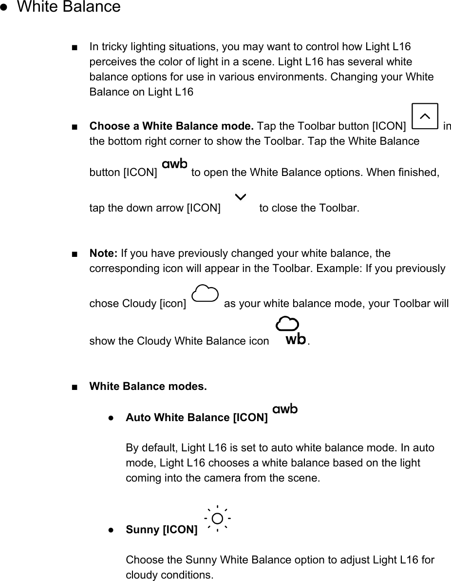  ● White Balance  ■ In tricky lighting situations, you may want to control how Light L16 perceives the color of light in a scene. Light L16 has several white balance options for use in various environments. Changing your White Balance on Light L16 ■Choose a White Balance mode. Tap the Toolbar button [ICON]   in the bottom right corner to show the Toolbar. Tap the White Balance button [ICON]   to open the White Balance options. When finished, tap the down arrow [ICON]   to close the Toolbar.   ■ Note: If you have previously changed your white balance, the corresponding icon will appear in the Toolbar. Example: If you previously chose Cloudy [icon]   as your white balance mode, your Toolbar will show the Cloudy White Balance icon  .    ■ White Balance modes. ●Auto White Balance [ICON]     By default, Light L16 is set to auto white balance mode. In auto mode, Light L16 chooses a white balance based on the light coming into the camera from the scene.  ●Sunny [ICON]    Choose the Sunny White Balance option to adjust Light L16 for cloudy conditions.  