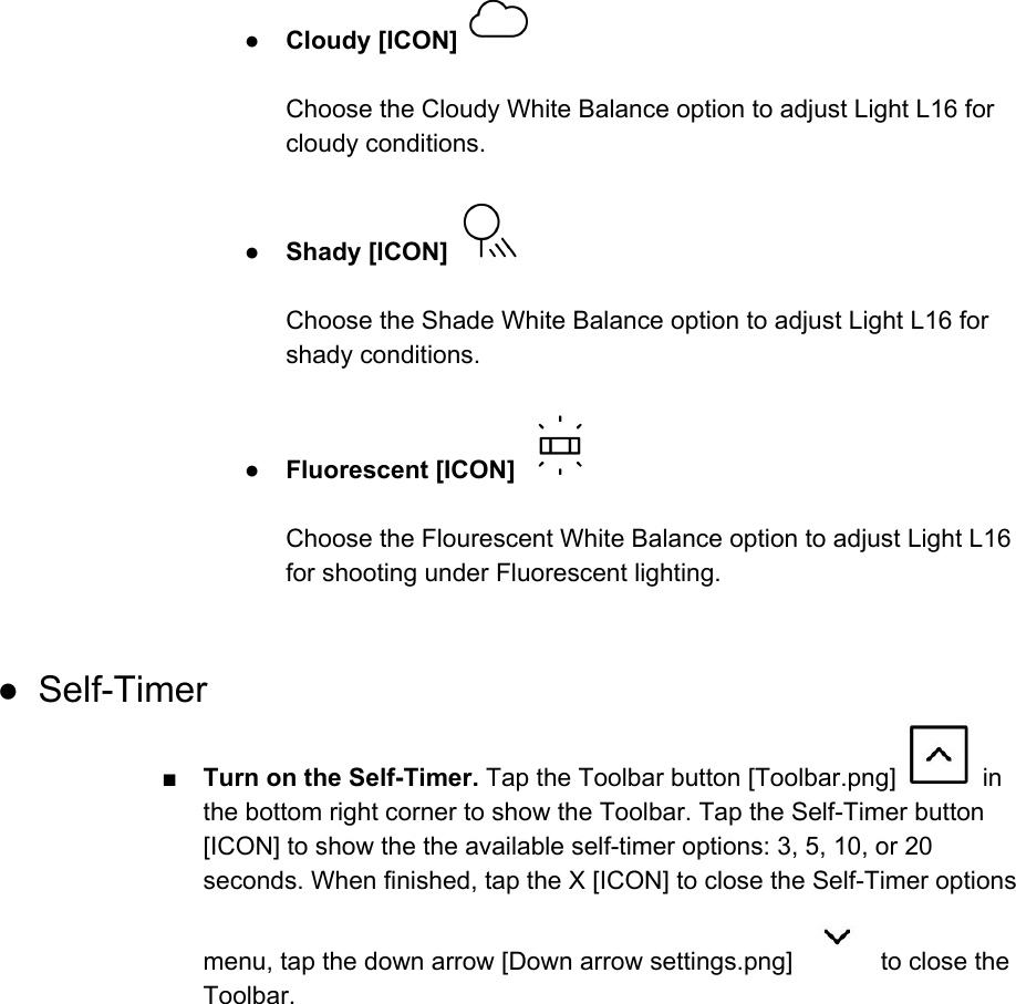 ● Cloudy [ICON]    Choose the Cloudy White Balance option to adjust Light L16 for cloudy conditions.  ● Shady [ICON]    Choose the Shade White Balance option to adjust Light L16 for shady conditions.  ● Fluorescent [ICON]    Choose the Flourescent White Balance option to adjust Light L16 for shooting under Fluorescent lighting.  ● Self-Timer ■ Turn on the Self-Timer. Tap the Toolbar button [Toolbar.png]   in the bottom right corner to show the Toolbar. Tap the Self-Timer button [ICON] to show the the available self-timer options: 3, 5, 10, or 20 seconds. When finished, tap the X [ICON] to close the Self-Timer options menu, tap the down arrow [Down arrow settings.png]   to close the Toolbar.     