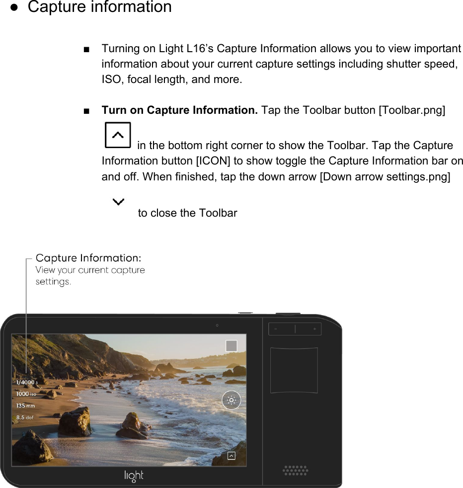  ● Capture information  ■ Turning on Light L16&rsquo;s Capture Information allows you to view important information about your current capture settings including shutter speed, ISO, focal length, and more.  ■ Turn on Capture Information. Tap the Toolbar button [Toolbar.png]  in the bottom right corner to show the Toolbar. Tap the Capture Information button [ICON] to show toggle the Capture Information bar on and off. When finished, tap the down arrow [Down arrow settings.png]  to close the Toolbar  