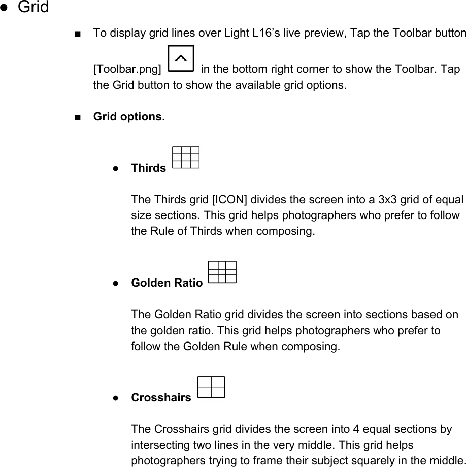 ● Grid ■ To display grid lines over Light L16&rsquo;s live preview, Tap the Toolbar button [Toolbar.png]   in the bottom right corner to show the Toolbar. Tap the Grid button to show the available grid options.   ■ Grid options.  ●Thirds    The Thirds grid [ICON] divides the screen into a 3x3 grid of equal size sections. This grid helps photographers who prefer to follow the Rule of Thirds when composing.  ●Golden Ratio    The Golden Ratio grid divides the screen into sections based on the golden ratio. This grid helps photographers who prefer to follow the Golden Rule when composing.  ● Crosshairs    The Crosshairs grid divides the screen into 4 equal sections by intersecting two lines in the very middle. This grid helps photographers trying to frame their subject squarely in the middle.     
