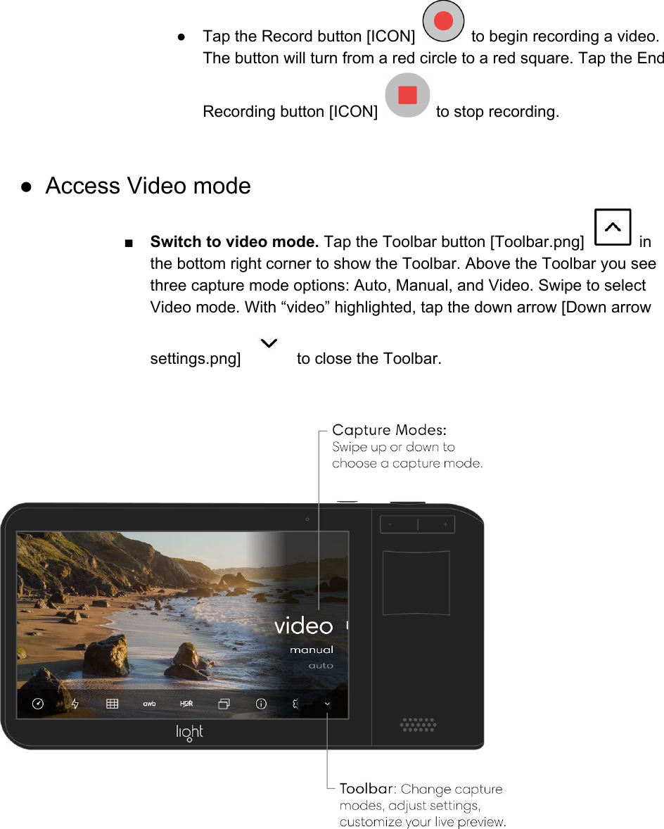 ● Tap the Record button [ICON]   to begin recording a video. The button will turn from a red circle to a red square. Tap the End Recording button [ICON]   to stop recording.  ● Access Video mode ■Switch to video mode. Tap the Toolbar button [Toolbar.png]   in the bottom right corner to show the Toolbar. Above the Toolbar you see three capture mode options: Auto, Manual, and Video. Swipe to select Video mode. With &ldquo;video&rdquo; highlighted, tap the down arrow [Down arrow settings.png]   to close the Toolbar.     