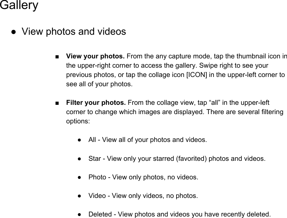 Gallery ● View photos and videos  ■View your photos. From the any capture mode, tap the thumbnail icon in the upper-right corner to access the gallery. Swipe right to see your previous photos, or tap the collage icon [ICON] in the upper-left corner to see all of your photos.  ■Filter your photos. From the collage view, tap &ldquo;all&rdquo; in the upper-left corner to change which images are displayed. There are several filtering options:  ● All - View all of your photos and videos.  ● Star - View only your starred (favorited) photos and videos.  ● Photo - View only photos, no videos.  ● Video - View only videos, no photos.  ● Deleted - View photos and videos you have recently deleted.     