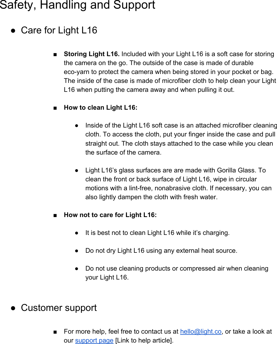 Safety, Handling and Support ● Care for Light L16  ■ Storing Light L16. Included with your Light L16 is a soft case for storing the camera on the go. The outside of the case is made of durable eco-yarn to protect the camera when being stored in your pocket or bag. The inside of the case is made of microfiber cloth to help clean your Light L16 when putting the camera away and when pulling it out.  ■ How to clean Light L16:  ●Inside of the Light L16 soft case is an attached microfiber cleaning cloth. To access the cloth, put your finger inside the case and pull straight out. The cloth stays attached to the case while you clean the surface of the camera.  ● Light L16&rsquo;s glass surfaces are are made with Gorilla Glass. To clean the front or back surface of Light L16, wipe in circular motions with a lint-free, nonabrasive cloth. If necessary, you can also lightly dampen the cloth with fresh water.  ■ How not to care for Light L16:  ●It is best not to clean Light L16 while it&rsquo;s charging.  ●Do not dry Light L16 using any external heat source.  ●Do not use cleaning products or compressed air when cleaning your Light L16.  ● Customer support  ■ For more help, feel free to contact us at hello@light.co, or take a look at our support page [Link to help article]. 