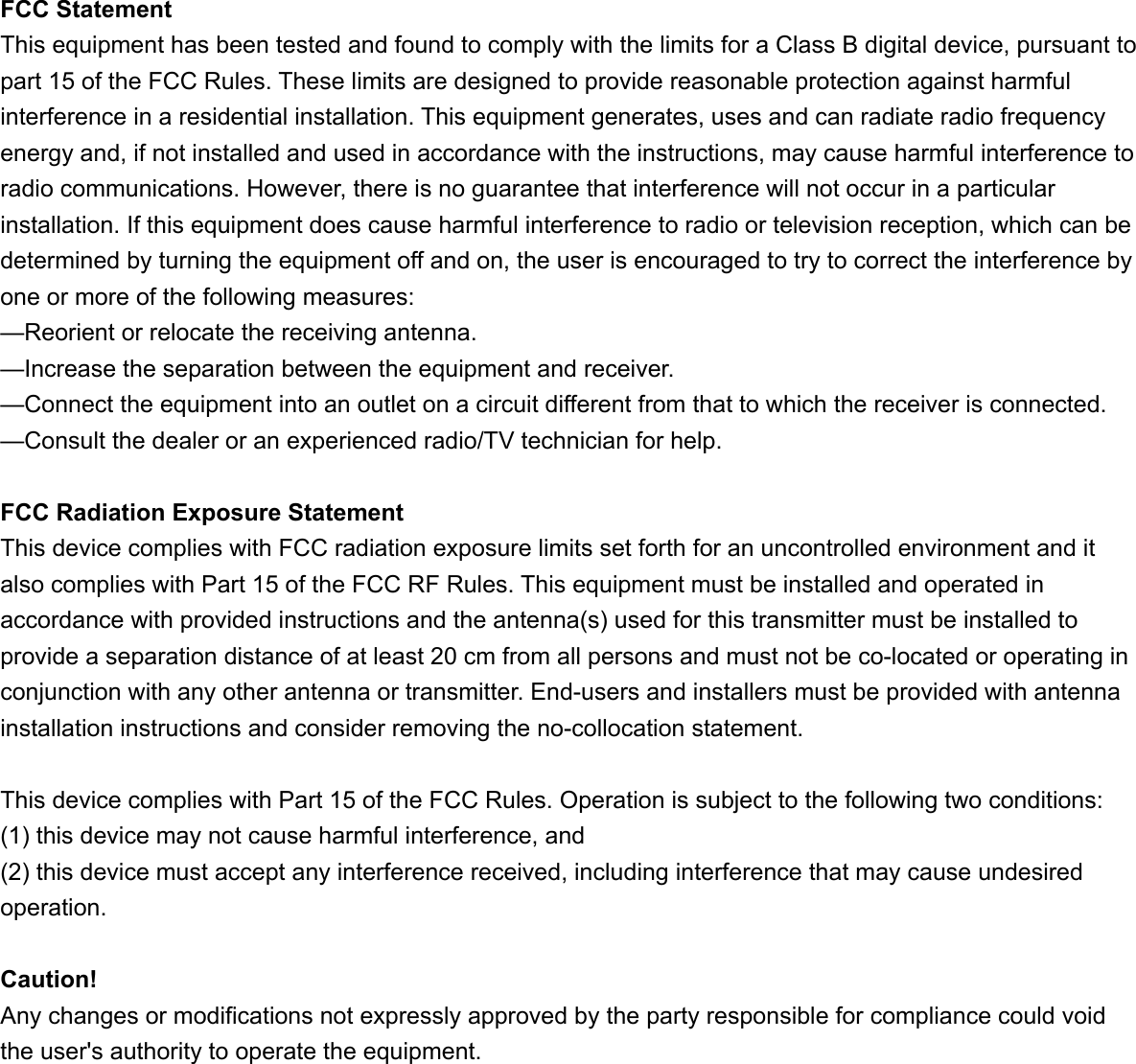 FCC StatementThis equipment has been tested and found to comply with the limits for a Class B digital device, pursuant to part 15 of the FCC Rules. These limits are designed to provide reasonable protection against harmful interference in a residential installation. This equipment generates, uses and can radiate radio frequency energy and, if not installed and used in accordance with the instructions, may cause harmful interference to radio communications. However, there is no guarantee that interference will not occur in a particular installation. If this equipment does cause harmful interference to radio or television reception, which can be determined by turning the equipment off and on, the user is encouraged to try to correct the interference by one or more of the following measures: &mdash;Reorient or relocate the receiving antenna.&mdash;Increase the separation between the equipment and receiver. &mdash;Connect the equipment into an outlet on a circuit different from that to which the receiver is connected. &mdash;Consult the dealer or an experienced radio/TV technician for help. FCC Radiation Exposure StatementThis device complies with FCC radiation exposure limits set forth for an uncontrolled environment and it also complies with Part 15 of the FCC RF Rules. This equipment must be installed and operated in accordance with provided instructions and the antenna(s) used for this transmitter must be installed to provide a separation distance of at least 20 cm from all persons and must not be co-located or operating in conjunction with any other antenna or transmitter. End-users and installers must be provided with antenna installation instructions and consider removing the no-collocation statement.This device complies with Part 15 of the FCC Rules. Operation is subject to the following two conditions:  (1) this device may not cause harmful interference, and (2) this device must accept any interference received, including interference that may cause undesired operation.Caution!  Any changes or modifications not expressly approved by the party responsible for compliance could void the user's authority to operate the equipment.