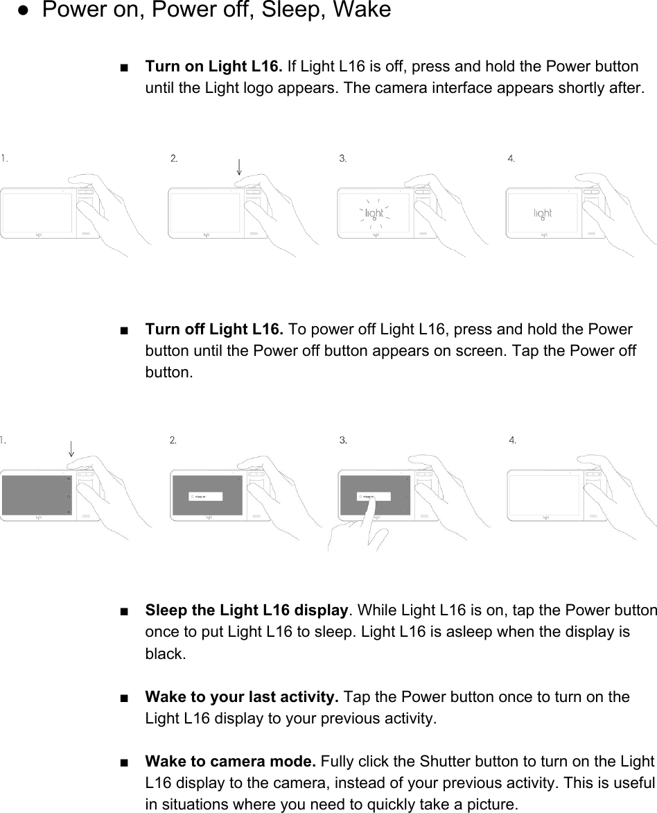  ● Power on, Power off, Sleep, Wake  ■Turn on Light L16. If Light L16 is off, press and hold the Power button until the Light logo appears. The camera interface appears shortly after.      ■ Turn off Light L16. To power off Light L16, press and hold the Power button until the Power off button appears on screen. Tap the Power off button.      ■Sleep the Light L16 display. While Light L16 is on, tap the Power button once to put Light L16 to sleep. Light L16 is asleep when the display is black.  ■Wake to your last activity. Tap the Power button once to turn on the Light L16 display to your previous activity.  ■Wake to camera mode. Fully click the Shutter button to turn on the Light L16 display to the camera, instead of your previous activity. This is useful in situations where you need to quickly take a picture.     