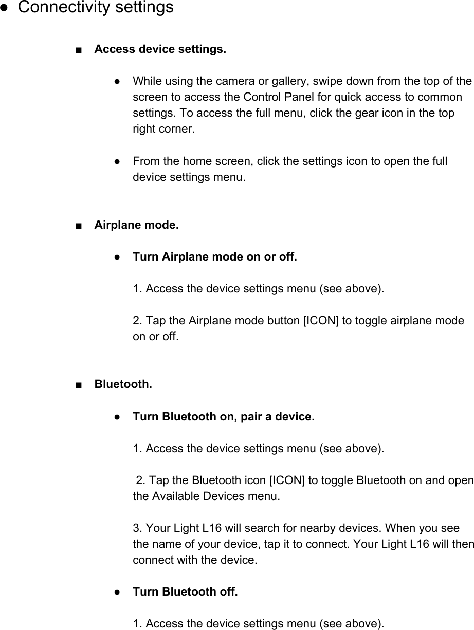  ● Connectivity settings  ■Access device settings.  ● While using the camera or gallery, swipe down from the top of the screen to access the Control Panel for quick access to common settings. To access the full menu, click the gear icon in the top right corner.  ● From the home screen, click the settings icon to open the full device settings menu.   ■ Airplane mode.  ● Turn Airplane mode on or off.   1. Access the device settings menu (see above).  2. Tap the Airplane mode button [ICON] to toggle airplane mode on or off.   ■Bluetooth.  ●Turn Bluetooth on, pair a device.   1. Access the device settings menu (see above).   2. Tap the Bluetooth icon [ICON] to toggle Bluetooth on and open the Available Devices menu.  3. Your Light L16 will search for nearby devices. When you see the name of your device, tap it to connect. Your Light L16 will then connect with the device.  ●Turn Bluetooth off.   1. Access the device settings menu (see above).  