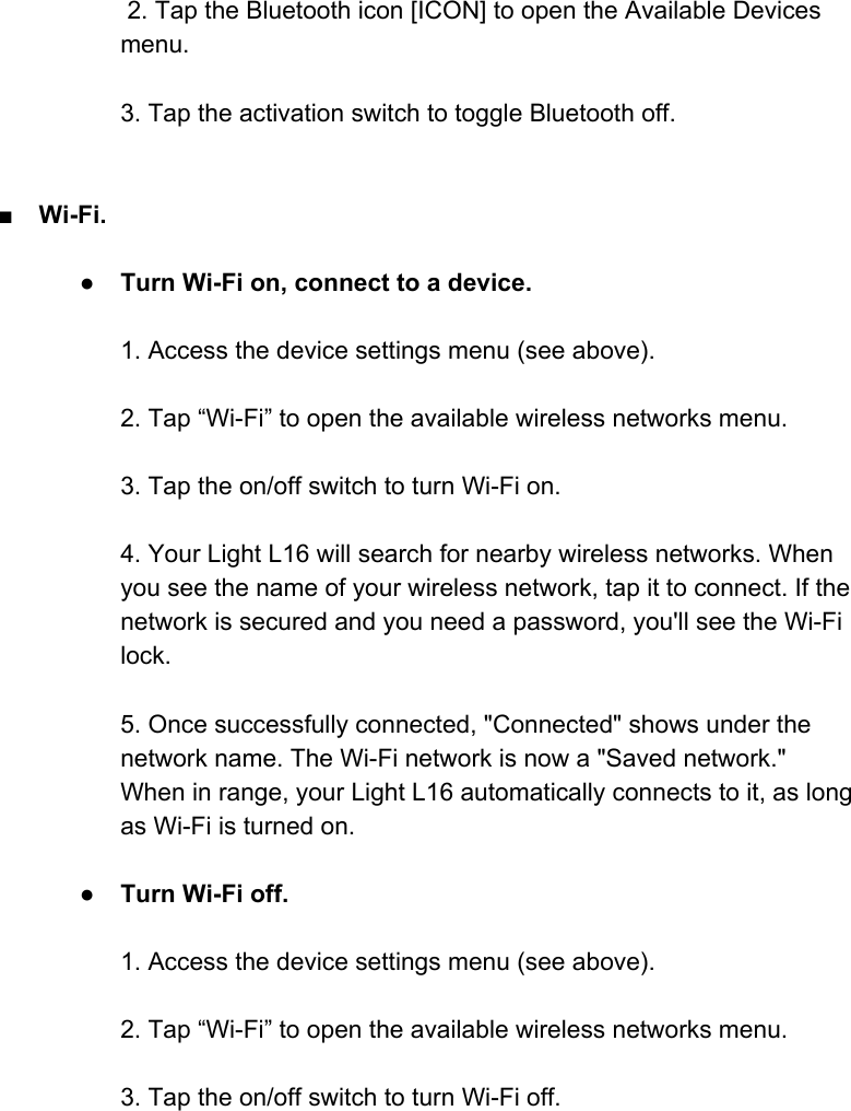  2. Tap the Bluetooth icon [ICON] to open the Available Devices menu.  3. Tap the activation switch to toggle Bluetooth off.   ■Wi-Fi.  ●Turn Wi-Fi on, connect to a device.  1. Access the device settings menu (see above).  2. Tap &ldquo;Wi-Fi&rdquo; to open the available wireless networks menu.   3. Tap the on/off switch to turn Wi-Fi on.  4. Your Light L16 will search for nearby wireless networks. When you see the name of your wireless network, tap it to connect. If the network is secured and you need a password, you'll see the Wi-Fi lock.  5. Once successfully connected, "Connected" shows under the network name. The Wi-Fi network is now a "Saved network." When in range, your Light L16 automatically connects to it, as long as Wi-Fi is turned on.  ●Turn Wi-Fi off.  1. Access the device settings menu (see above).  2. Tap &ldquo;Wi-Fi&rdquo; to open the available wireless networks menu.   3. Tap the on/off switch to turn Wi-Fi off.     