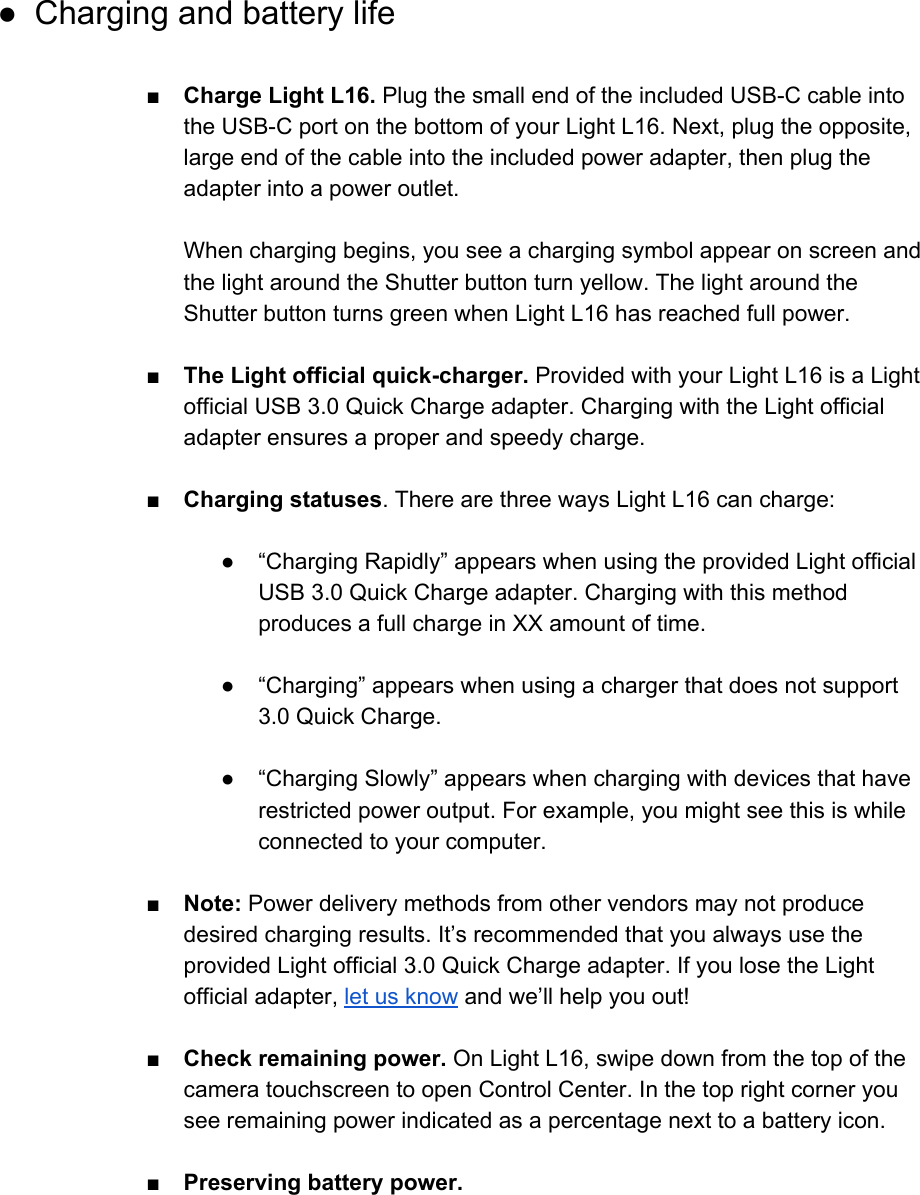  ● Charging and battery life  ■Charge Light L16. Plug the small end of the included USB-C cable into the USB-C port on the bottom of your Light L16. Next, plug the opposite, large end of the cable into the included power adapter, then plug the adapter into a power outlet.  When charging begins, you see a charging symbol appear on screen and the light around the Shutter button turn yellow. The light around the Shutter button turns green when Light L16 has reached full power.  ■ The Light official quick-charger. Provided with your Light L16 is a Light official USB 3.0 Quick Charge adapter. Charging with the Light official adapter ensures a proper and speedy charge.  ■Charging statuses. There are three ways Light L16 can charge:  ● &ldquo;Charging Rapidly&rdquo; appears when using the provided Light official USB 3.0 Quick Charge adapter. Charging with this method produces a full charge in XX amount of time.  ● &ldquo;Charging&rdquo; appears when using a charger that does not support 3.0 Quick Charge.  ● &ldquo;Charging Slowly&rdquo; appears when charging with devices that have restricted power output. For example, you might see this is while connected to your computer.  ■ Note: Power delivery methods from other vendors may not produce desired charging results. It&rsquo;s recommended that you always use the provided Light official 3.0 Quick Charge adapter. If you lose the Light official adapter, let us know and we&rsquo;ll help you out!  ■ Check remaining power. On Light L16, swipe down from the top of the camera touchscreen to open Control Center. In the top right corner you see remaining power indicated as a percentage next to a battery icon.  ■Preserving battery power.  