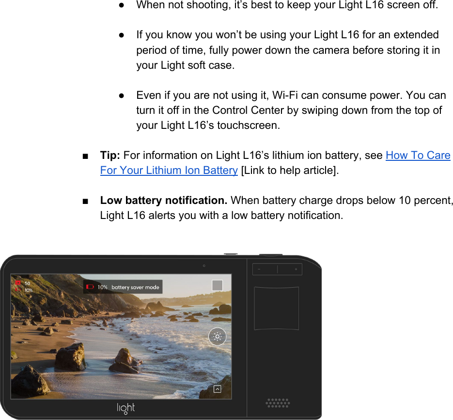 ● When not shooting, it&rsquo;s best to keep your Light L16 screen off.  ● If you know you won&rsquo;t be using your Light L16 for an extended period of time, fully power down the camera before storing it in your Light soft case.  ● Even if you are not using it, Wi-Fi can consume power. You can turn it off in the Control Center by swiping down from the top of your Light L16&rsquo;s touchscreen.  ■Tip: For information on Light L16&rsquo;s lithium ion battery, see How To Care For Your Lithium Ion Battery [Link to help article].  ■ Low battery notification. When battery charge drops below 10 percent, Light L16 alerts you with a low battery notification.     
