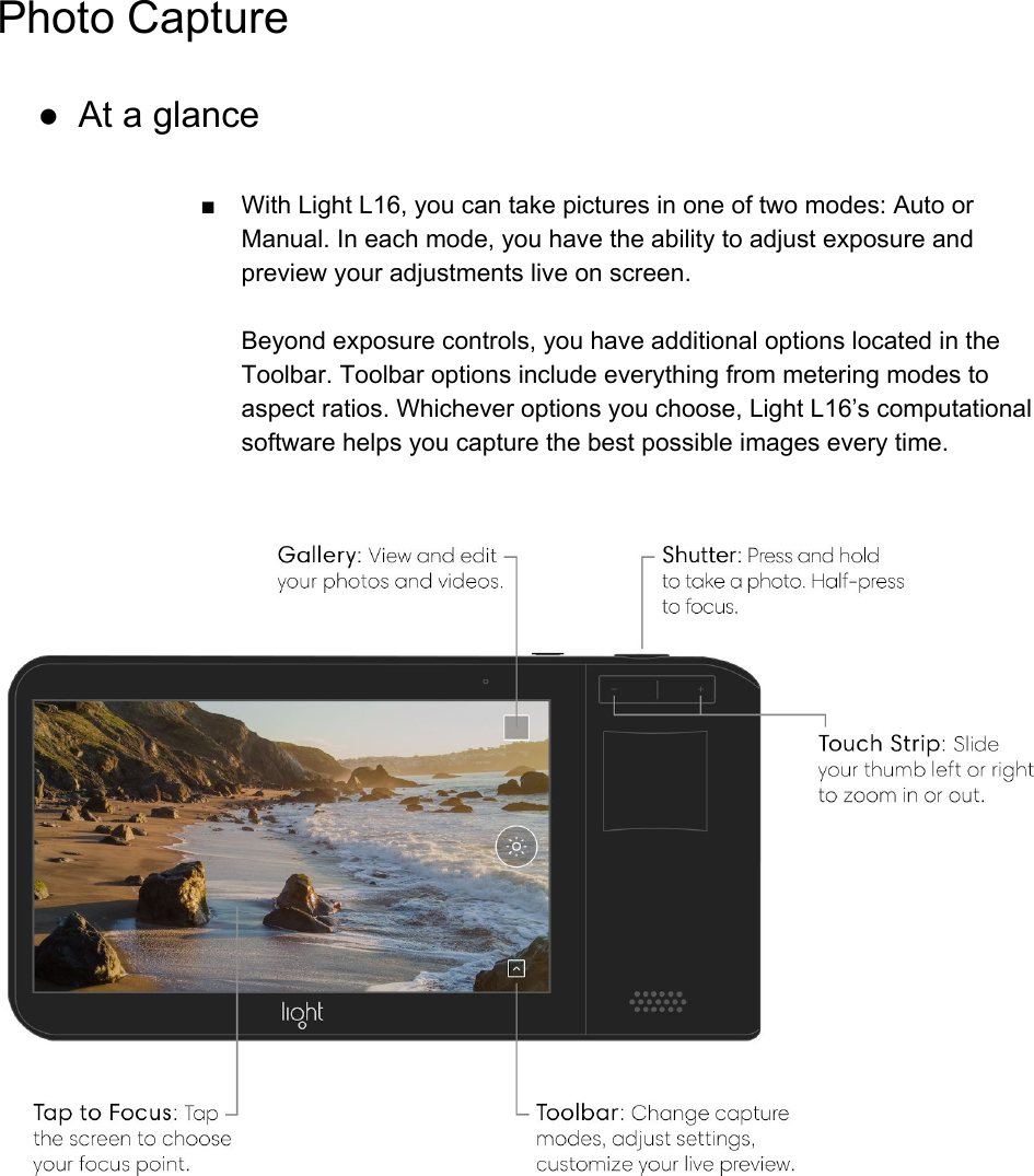 Photo Capture ● At a glance  ■ With Light L16, you can take pictures in one of two modes: Auto or Manual. In each mode, you have the ability to adjust exposure and preview your adjustments live on screen.  Beyond exposure controls, you have additional options located in the Toolbar. Toolbar options include everything from metering modes to aspect ratios. Whichever options you choose, Light L16&rsquo;s computational software helps you capture the best possible images every time.      