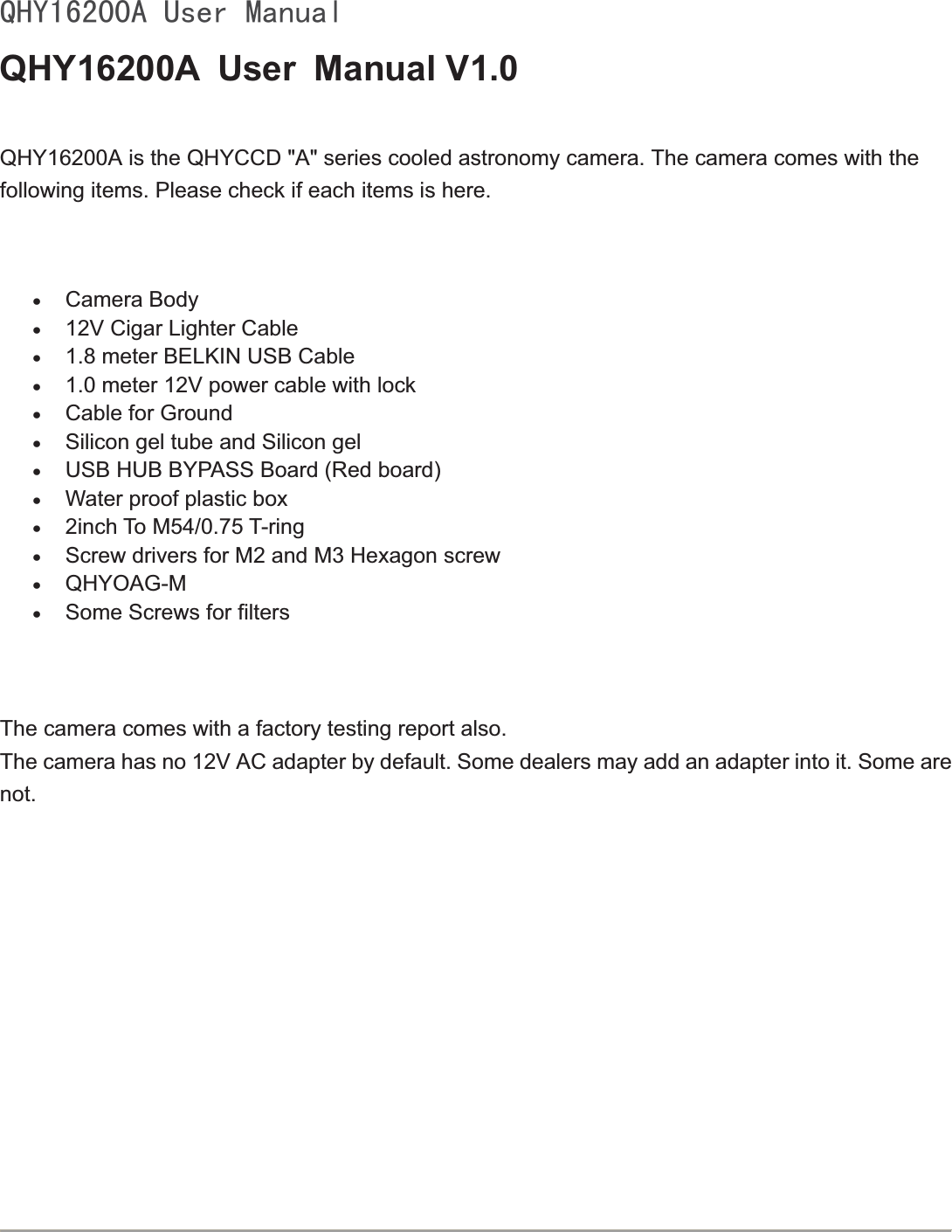 4+&lt;$8VHU0DQXDOQHY16200A User Manual V1.0   QHY16200A is the QHYCCD &quot;A&quot; series cooled astronomy camera. The camera comes with the following items. Please check if each items is here.xCamera Bodyx12V Cigar Lighter Cablex1.8 meter BELKIN USB Cablex1.0 meter 12V power cable with lockxCable for GroundxSilicon gel tube and Silicon gel xUSB HUB BYPASS Board (Red board)xWater proof plastic box x2inch To M54/0.75 T-ringxScrew drivers for M2 and M3 Hexagon screwxQHYOAG-MxSome Screws for filtersThe camera comes with a factory testing report also.The camera has no 12V AC adapter by default. Some dealers may add an adapter into it. Some are not. 