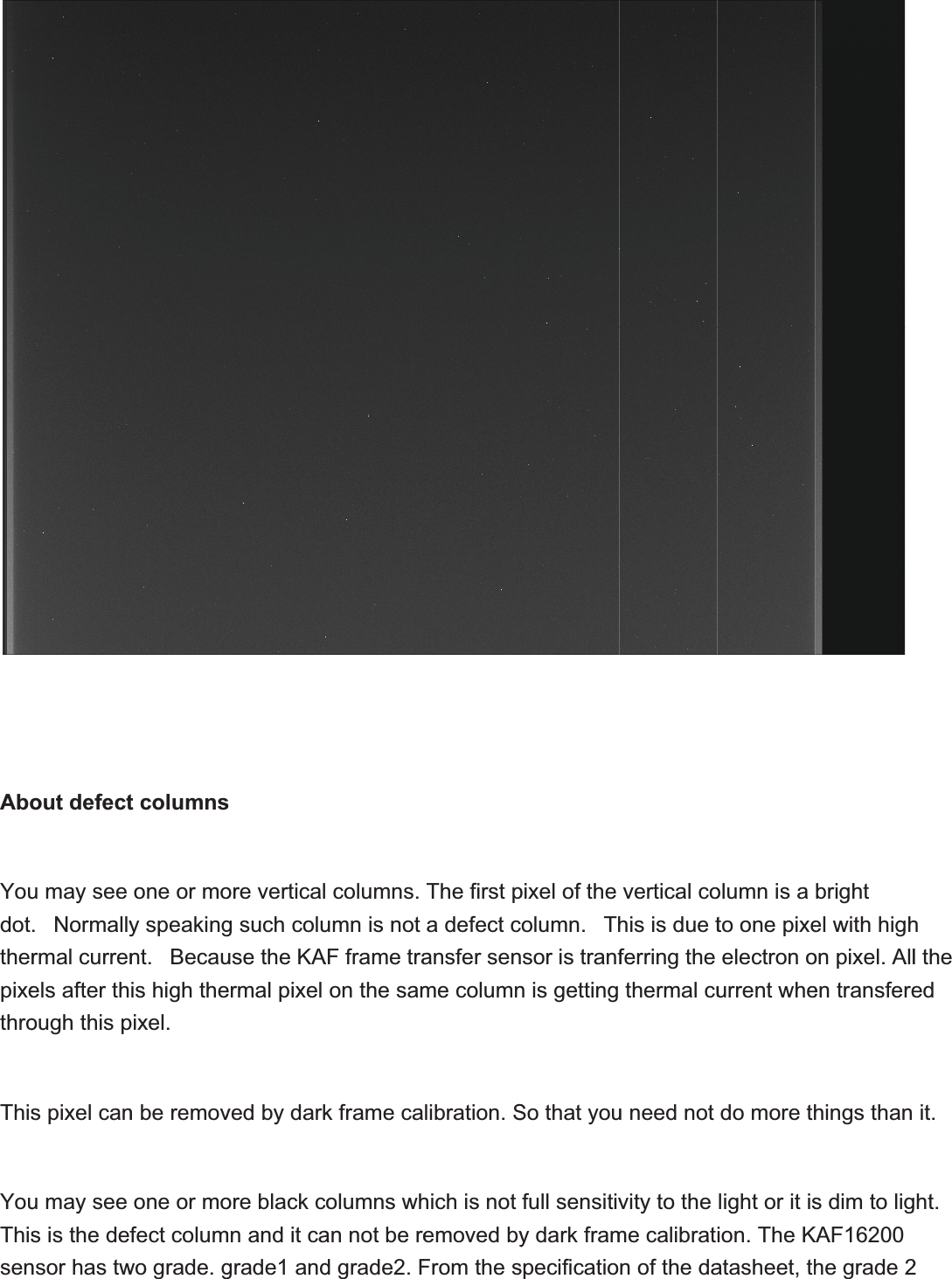 AboYoudottherpixethroThisYouThissenout defectu may see .  Normallyrmal currenels after though this ps pixel canu may see s is the defnsor has twt columnsone or moy speakingnt.  Becauis high thepixel.n be removone or mofect columwo grade. gsore verticalg such coluuse the KAermal pixel ved by darkore black cmn and it cagrade1 and columns. umn is not AF frame traon the samk frame caolumns whan not be red grade2. FThe first pa defect cansfer senme columnlibration.Shich is not emoved byFrom the spixel of the olumn.  Thsor is tranfn is getting So that youfull sensitivy dark frampecificatiovertical cohis is due tferring the thermal cuu need not vity to the me calibratn of the daolumn is a to one pixeelectronourrent whedo more thlight or it ision. The Katasheet, thbright el with highon pixel. Allen transferehings thans dim to ligKAF16200he grade 2hl the ed it.ght.2