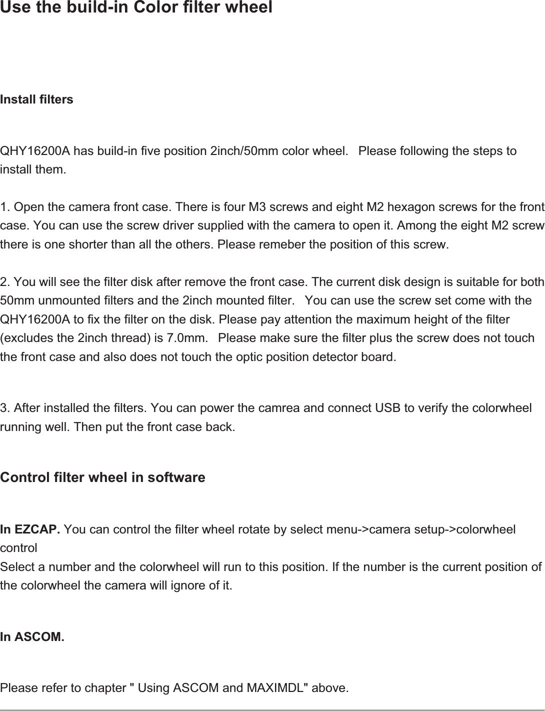 Use the build-in Color filter wheelInstall filtersQHY16200A has build-in five position 2inch/50mm color wheel.   Please following the steps to install them.1. Open the camera front case. There is four M3 screws and eight M2 hexagon screws for the front case. You can use the screw driver supplied with the camera to open it. Among the eight M2 screw there is one shorter than all the others. Please remeber the position of this screw.       2. You will see the filter disk after remove the front case. The current disk design is suitable for both 50mm unmounted filters and the 2inch mounted filter.   You can use the screw set come with the QHY16200A to fix the filter on the disk. Please pay attention the maximum height of the filter (excludes the 2inch thread) is 7.0mm.   Please make sure the filter plus the screw does not touch the front case and also does not touch the optic position detector board.3. After installed the filters. You can power the camrea and connect USB to verify the colorwheel running well. Then put the front case back.Control filter wheel in softwareIn EZCAP. You can control the filter wheel rotate by select menu-&gt;camera setup-&gt;colorwheel controlSelect a number and the colorwheel will run to this position. If the number is the current position of the colorwheel the camera will ignore of it.In ASCOM.Please refer to chapter &quot; Using ASCOM and MAXIMDL&quot; above.