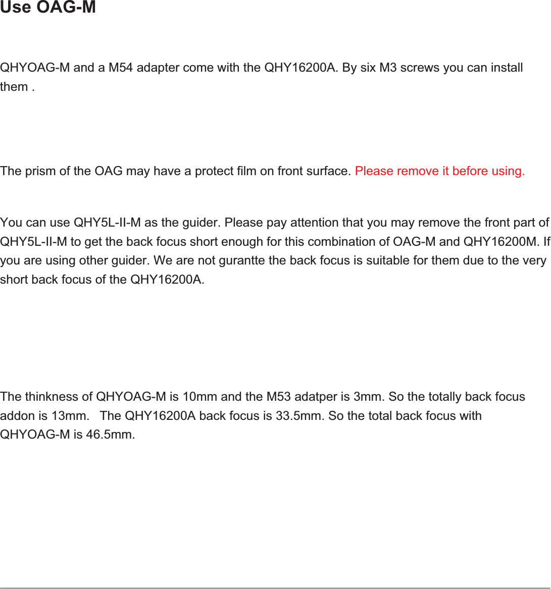 Use OAG-MQHYOAG-M and a M54 adapter come with the QHY16200A. By six M3 screws you can install them .The prism of the OAG may have a protect film on front surface. Please remove it before using.You can use QHY5L-II-M as the guider. Please pay attention that you may remove the front part of QHY5L-II-M to get the back focus short enough for this combination of OAG-M and QHY16200M. If you are using other guider. We are not gurantte the back focus is suitable for them due to the very short back focus of the QHY16200A.The thinkness of QHYOAG-M is 10mm and the M53 adatper is 3mm. So the totally back focus addon is 13mm.   The QHY16200A back focus is 33.5mm. So the total back focus with QHYOAG-M is 46.5mm.   