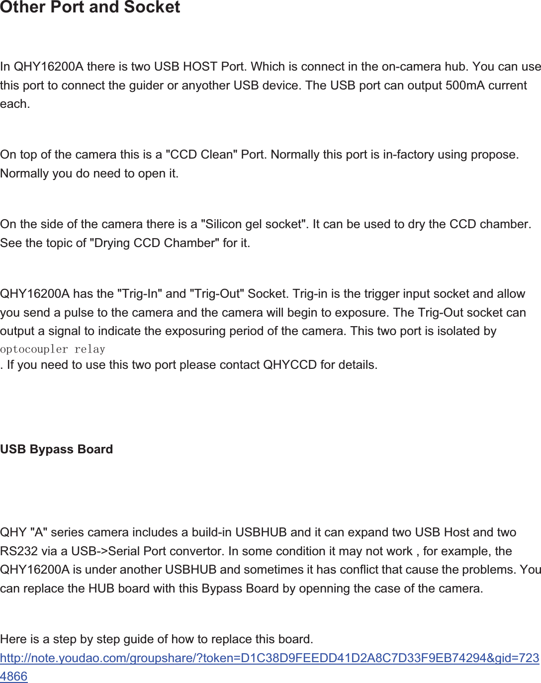 Other Port and SocketIn QHY16200A there is two USB HOST Port. Which is connect in the on-camera hub. You can use this port to connect the guider or anyother USB device. The USB port can output 500mA current each.On top of the camera this is a &quot;CCD Clean&quot; Port. Normally this port is in-factory using propose. Normally you do need to open it.On the side of the camera there is a &quot;Silicon gel socket&quot;. It can be used to dry the CCD chamber. See the topic of &quot;Drying CCD Chamber&quot; for it.QHY16200A has the &quot;Trig-In&quot; and &quot;Trig-Out&quot; Socket. Trig-in is the trigger input socket and allow you send a pulse to the camera and the camera will begin to exposure. The Trig-Out socket can output a signal to indicate the exposuring period of the camera. This two port is isolated by RSWRFRXSOHUUHOD\. If you need to use this two port please contact QHYCCD for details.USB Bypass BoardQHY &quot;A&quot; series camera includes a build-in USBHUB and it can expand two USB Host and two RS232 via a USB-&gt;Serial Port convertor. In some condition it may not work , for example, the QHY16200A is under another USBHUB and sometimes it has conflict that cause the problems. You can replace the HUB board with this Bypass Board by openning the case of the camera.   Here is a step by step guide of how to replace this board.http://note.youdao.com/groupshare/?token=D1C38D9FEEDD41D2A8C7D33F9EB74294&amp;gid=7234866