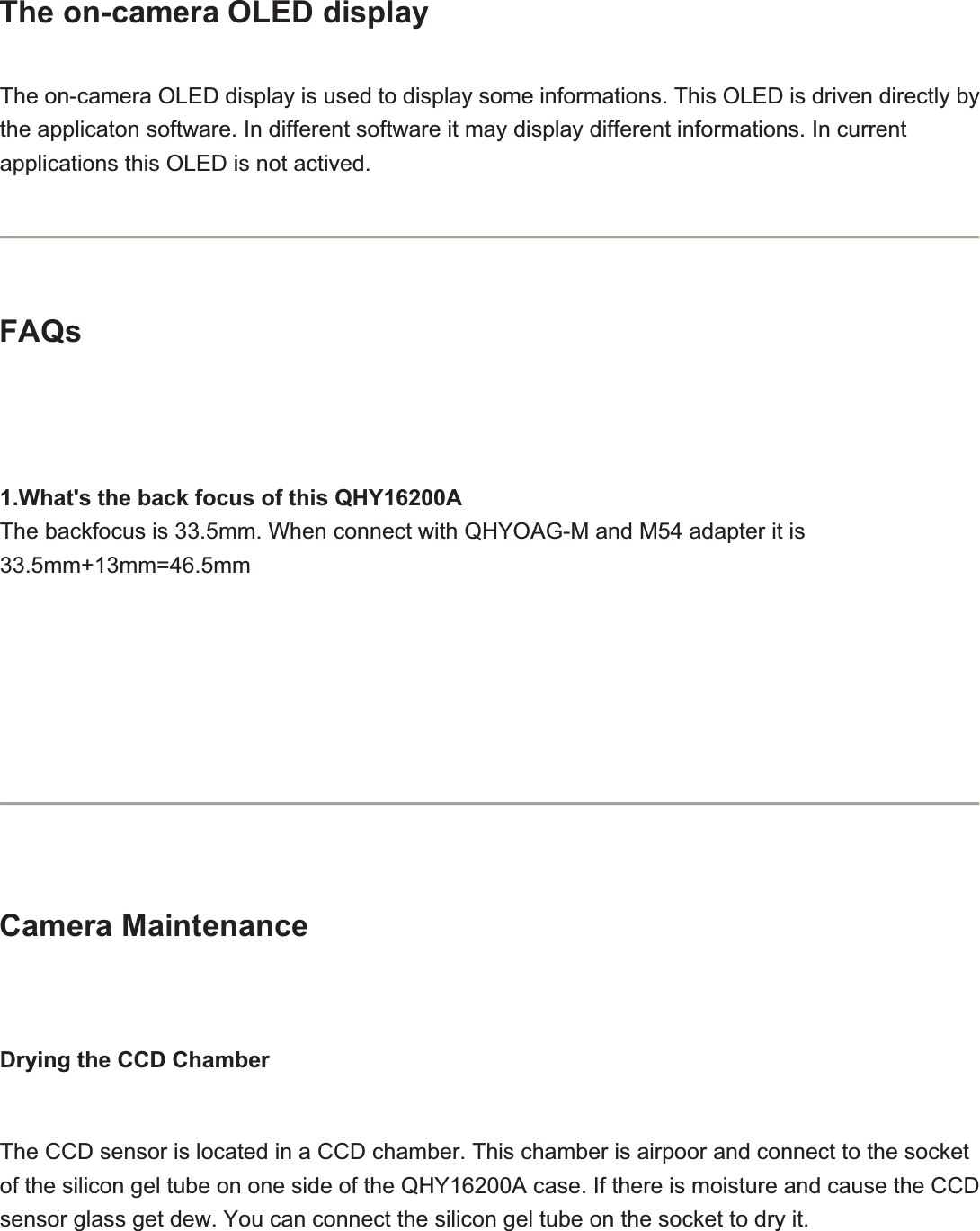 The on-camera OLED display The on-camera OLED display is used to display some informations. This OLED is driven directly by the applicaton software. In different software it may display different informations. In current applications this OLED is not actived.FAQs1.What&apos;s the back focus of this QHY16200AThe backfocus is 33.5mm. When connect with QHYOAG-M and M54 adapter it is 33.5mm+13mm=46.5mmCamera MaintenanceDrying the CCD ChamberThe CCD sensor is located in a CCD chamber. This chamber is airpoor and connect to the socket of the silicon gel tube on one side of the QHY16200A case. If there is moisture and cause the CCD sensor glass get dew. You can connect the silicon gel tube on the socket to dry it.