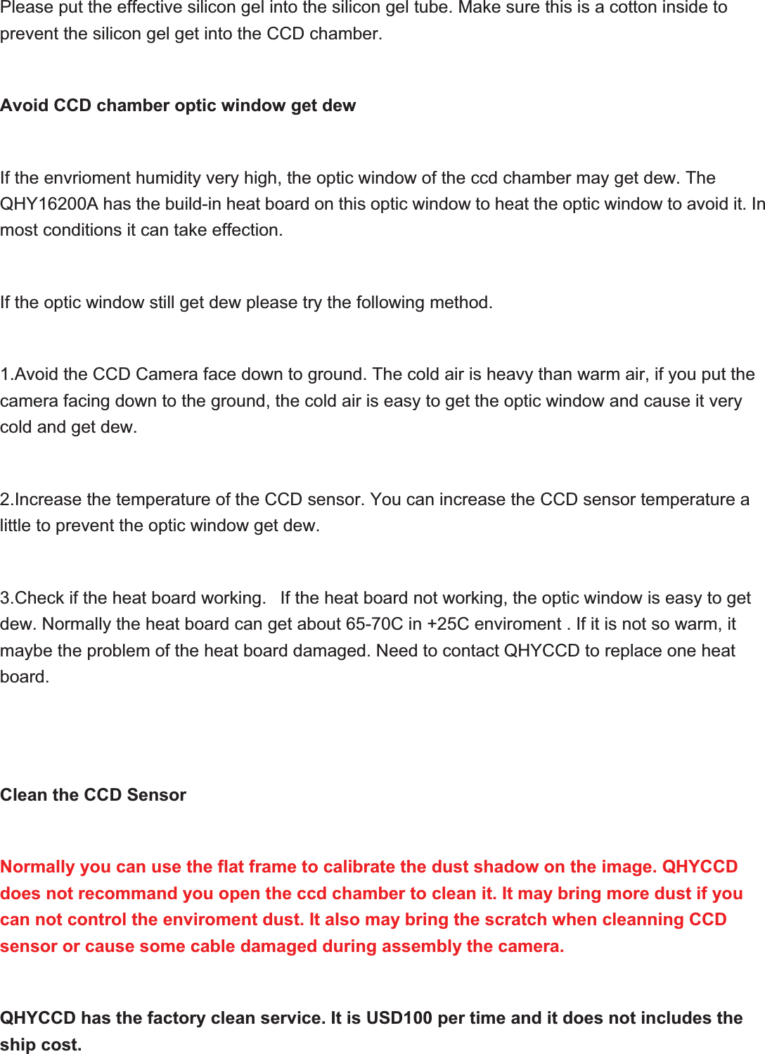Please put the effective silicon gel into the silicon gel tube. Make sure this is a cotton inside to prevent the silicon gel get into the CCD chamber. Avoid CCD chamber optic window get dewIf the envrioment humidity very high, the optic window of the ccd chamber may get dew. The QHY16200A has the build-in heat board on this optic window to heat the optic window to avoid it. In most conditions it can take effection.If the optic window still get dew please try the following method.1.Avoid the CCD Camera face down to ground. The cold air is heavy than warm air, if you put the camera facing down to the ground, the cold air is easy to get the optic window and cause it very cold and get dew.2.Increase the temperature of the CCD sensor. You can increase the CCD sensor temperature a little to prevent the optic window get dew.3.Check if the heat board working.   If the heat board not working, the optic window is easy to get dew. Normally the heat board can get about 65-70C in +25C enviroment . If it is not so warm, it maybe the problem of the heat board damaged. Need to contact QHYCCD to replace one heat board.Clean the CCD SensorNormally you can use the flat frame to calibrate the dust shadow on the image. QHYCCD does not recommand you open the ccd chamber to clean it. It may bring more dust if you can not control the enviroment dust. It also may bring the scratch when cleanning CCD sensor or cause some cable damaged during assembly the camera.QHYCCD has the factory clean service. It is USD100 per time and it does not includes the ship cost. 