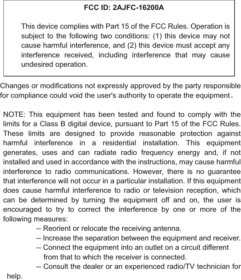 Changes or modifications not expressly approved by the party responsible for compliance could void the user&apos;s authority to operate the equipmentǄNOTE: This equipment has been tested and found to comply with the limits for a Class B digital device, pursuant to Part 15 of the FCC Rules. These limits are designed to provide reasonable protection against harmful interference in a residential installation. This equipment generates, uses and can radiate radio frequency energy and, if not installed and used in accordance with the instructions, may cause harmful interference to radio communications. However, there is no guarantee that interference will not occur in a particular installation. If this equipment does cause harmful interference to radio or television reception, which can be determined by turning the equipment off and on, the user is encouraged to try to correct the interference by one or more of the following measures:           -- Reorient or relocate the receiving antenna.          -- Increase the separation between the equipment and receiver.                     -- Connect the equipment into an outlet on a circuit different             from that to which the receiver is connected.          -- Consult the dealer or an experienced radio/TV technician for help.FCC ID: 2AJFC-16200AThis device complies with Part 15 of the FCC Rules. Operation is subject to the following two conditions: (1) this device may not cause harmful interference, and (2) this device must accept any interference received, including interference that may cause undesired operation. 