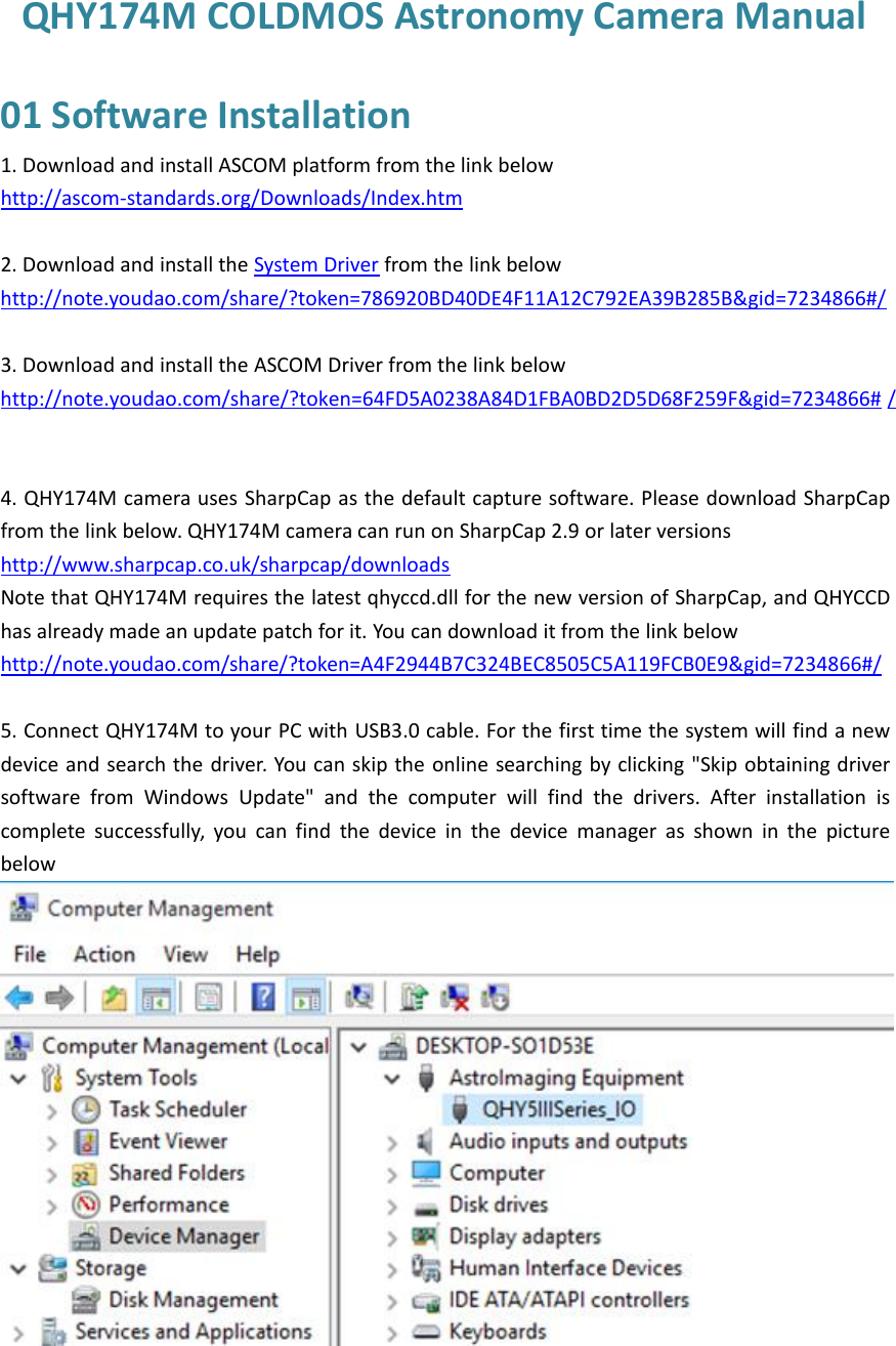 QHY174M COLDMOS Astronomy Camera Manual01 Software Installation1. Download and install ASCOM platform from the link belowhttp://ascom-standards.org/Downloads/Index.htm2. Download and install the System Driver from the link belowhttp://note.youdao.com/share/?token=786920BD40DE4F11A12C792EA39B285B&amp;gid=7234866#/3. Download and install the ASCOM Driver from the link belowhttp://note.youdao.com/share/?token=64FD5A0238A84D1FBA0BD2D5D68F259F&amp;gid=7234866# /4. QHY174M camera uses SharpCap as the default capture software. Please download SharpCapfrom the link below. QHY174M camera can run on SharpCap 2.9 or later versionshttp://www.sharpcap.co.uk/sharpcap/downloadsNote that QHY174M requires the latest qhyccd.dll for the new version of SharpCap, and QHYCCDhas already made an update patch for it. You can download it from the link belowhttp://note.youdao.com/share/?token=A4F2944B7C324BEC8505C5A119FCB0E9&amp;gid=7234866#/5. Connect QHY174M to your PC with USB3.0 cable. For the first time the system will find a newdevice and search the driver. You can skip the online searching by clicking &quot;Skip obtaining driversoftware from Windows Update&quot; and the computer will find the drivers. After installation iscomplete successfully, you can find the device in the device manager as shown in the picturebelow