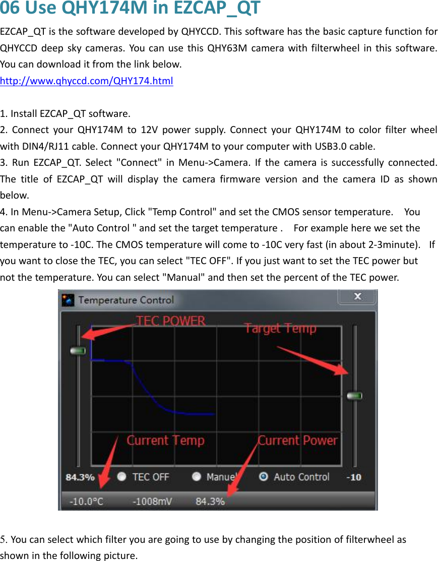 06 Use QHY174M in EZCAP_QTEZCAP_QT is the software developed by QHYCCD. This software has the basic capture function forQHYCCD deep sky cameras. You can use this QHY63M camera with filterwheel in this software.You can download it from the link below.http://www.qhyccd.com/QHY174.html1. Install EZCAP_QT software.2. Connect your QHY174M to 12V power supply. Connect your QHY174M to color filter wheelwith DIN4/RJ11 cable. Connect your QHY174M to your computer with USB3.0 cable.3. Run EZCAP_QT. Select &quot;Connect&quot; in Menu-&gt;Camera. If the camera is successfully connected.The title of EZCAP_QT will display the camera firmware version and the camera ID as shownbelow.4. In Menu-&gt;Camera Setup, Click &quot;Temp Control&quot; and set the CMOS sensor temperature. Youcan enable the &quot;Auto Control &quot; and set the target temperature . For example here we set thetemperature to -10C. The CMOS temperature will come to -10C very fast (in about 2-3minute). Ifyou want to close the TEC, you can select &quot;TEC OFF&quot;. If you just want to set the TEC power butnot the temperature. You can select &quot;Manual&quot; and then set the percent of the TEC power.5. You can select which filter you are going to use by changing the position of filterwheel asshown in the following picture.