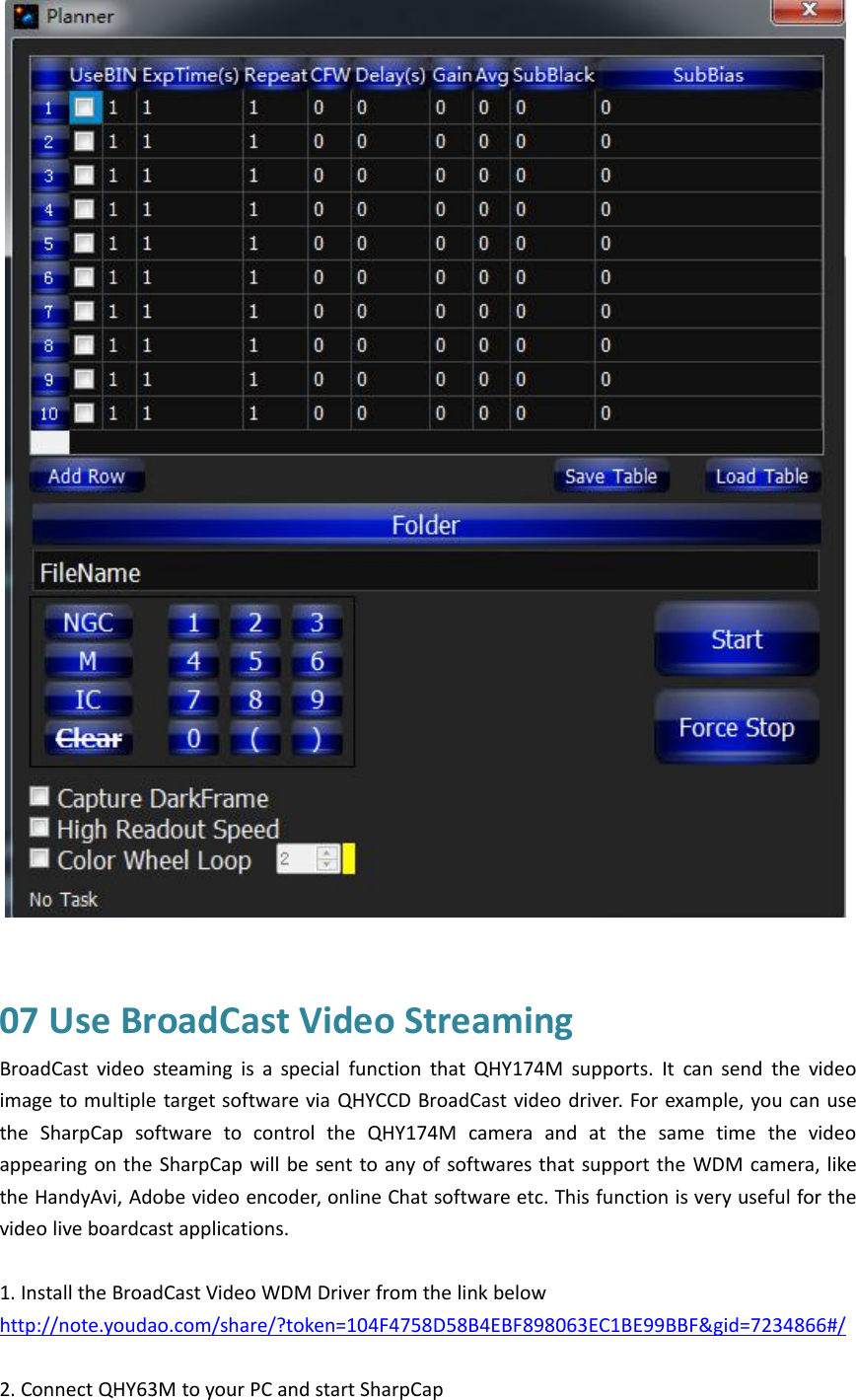 07 Use BroadCast Video StreamingBroadCast video steaming is a special function that QHY174M supports. It can send the videoimage to multiple target software via QHYCCD BroadCast video driver. For example, you can usethe SharpCap software to control the QHY174M camera and at the same time the videoappearing on the SharpCap will be sent to any of softwares that support the WDM camera, likethe HandyAvi, Adobe video encoder, online Chat software etc. This function is very useful for thevideo live boardcast applications.1. Install the BroadCast Video WDM Driver from the link belowhttp://note.youdao.com/share/?token=104F4758D58B4EBF898063EC1BE99BBF&amp;gid=7234866#/2. Connect QHY63M to your PC and start SharpCap