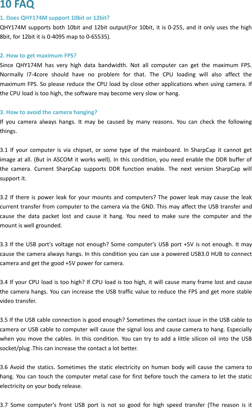 10 FAQ1. Does QHY174M support 10bit or 12bit?QHY174M supports both 10bit and 12bit output(For 10bit, it is 0-255, and it only uses the high8bit, for 12bit it is 0-4095 map to 0-65535).2. How to get maximum FPS?Since QHY174M has very high data bandwidth. Not all computer can get the maximum FPS.Normally I7-4core should have no problem for that. The CPU loading will also affect themaximum FPS. So please reduce the CPU load by close other applications when using camera. Ifthe CPU load is too high, the software may become very slow or hang.3. How to avoid the camera hanging?If you camera always hangs. It may be caused by many reasons. You can check the followingthings.3.1 If your computer is via chipset, or some type of the mainboard. In SharpCap it cannot getimage at all. (But in ASCOM it works well). In this condition, you need enable the DDR buffer ofthe camera. Current SharpCap supports DDR function enable. The next version SharpCap willsupport it.3.2 If there is power leak for your mounts and computers? The power leak may cause the leakcurrent transfer from computer to the camera via the GND. This may affect the USB transfer andcause the data packet lost and cause it hang. You need to make sure the computer and themount is well grounded.3.3 If the USB port&apos;s voltage not enough? Some computer&apos;s USB port +5V is not enough. It maycause the camera always hangs. In this condition you can use a powered USB3.0 HUB to connectcamera and get the good +5V power for camera.3.4 If your CPU load is too high? If CPU load is too high, it will cause many frame lost and causethe camera hangs. You can increase the USB traffic value to reduce the FPS and get more stablevideo transfer.3.5 If the USB cable connection is good enough? Sometimes the contact issue in the USB cable tocamera or USB cable to computer will cause the signal loss and cause camera to hang. Especiallywhen you move the cables. In this condition. You can try to add a little silicon oil into the USBsocket/plug .This can increase the contact a lot better.3.6 Avoid the statics. Sometimes the static electricity on human body will cause the camera tohang. You can touch the computer metal case for first before touch the camera to let the staticelectricity on your body release.3.7 Some computer&apos;s front USB port is not so good for high speed transfer (The reason is it