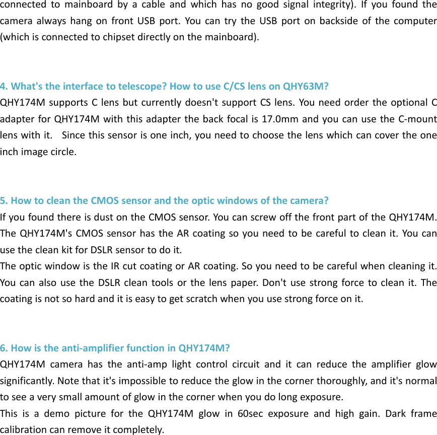 connected to mainboard by a cable and which has no good signal integrity). If you found thecamera always hang on front USB port. You can try the USB port on backside of the computer(which is connected to chipset directly on the mainboard).4. What&apos;s the interface to telescope? How to use C/CS lens on QHY63M?QHY174M supports C lens but currently doesn&apos;t support CS lens. You need order the optional Cadapter for QHY174M with this adapter the back focal is 17.0mm and you can use the C-mountlens with it. Since this sensor is one inch, you need to choose the lens which can cover the oneinch image circle.5. How to clean the CMOS sensor and the optic windows of the camera?If you found there is dust on the CMOS sensor. You can screw off the front part of the QHY174M.The QHY174M&apos;s CMOS sensor has the AR coating so you need to be careful to clean it. You canuse the clean kit for DSLR sensor to do it.The optic window is the IR cut coating or AR coating. So you need to be careful when cleaning it.You can also use the DSLR clean tools or the lens paper. Don&apos;t use strong force to clean it. Thecoating is not so hard and it is easy to get scratch when you use strong force on it.6. How is the anti-amplifier function in QHY174M?QHY174M camera has the anti-amp light control circuit and it can reduce the amplifier glowsignificantly. Note that it&apos;s impossible to reduce the glow in the corner thoroughly, and it&apos;s normalto see a very small amount of glow in the corner when you do long exposure.This is a demo picture for the QHY174M glow in 60sec exposure and high gain. Dark framecalibration can remove it completely.