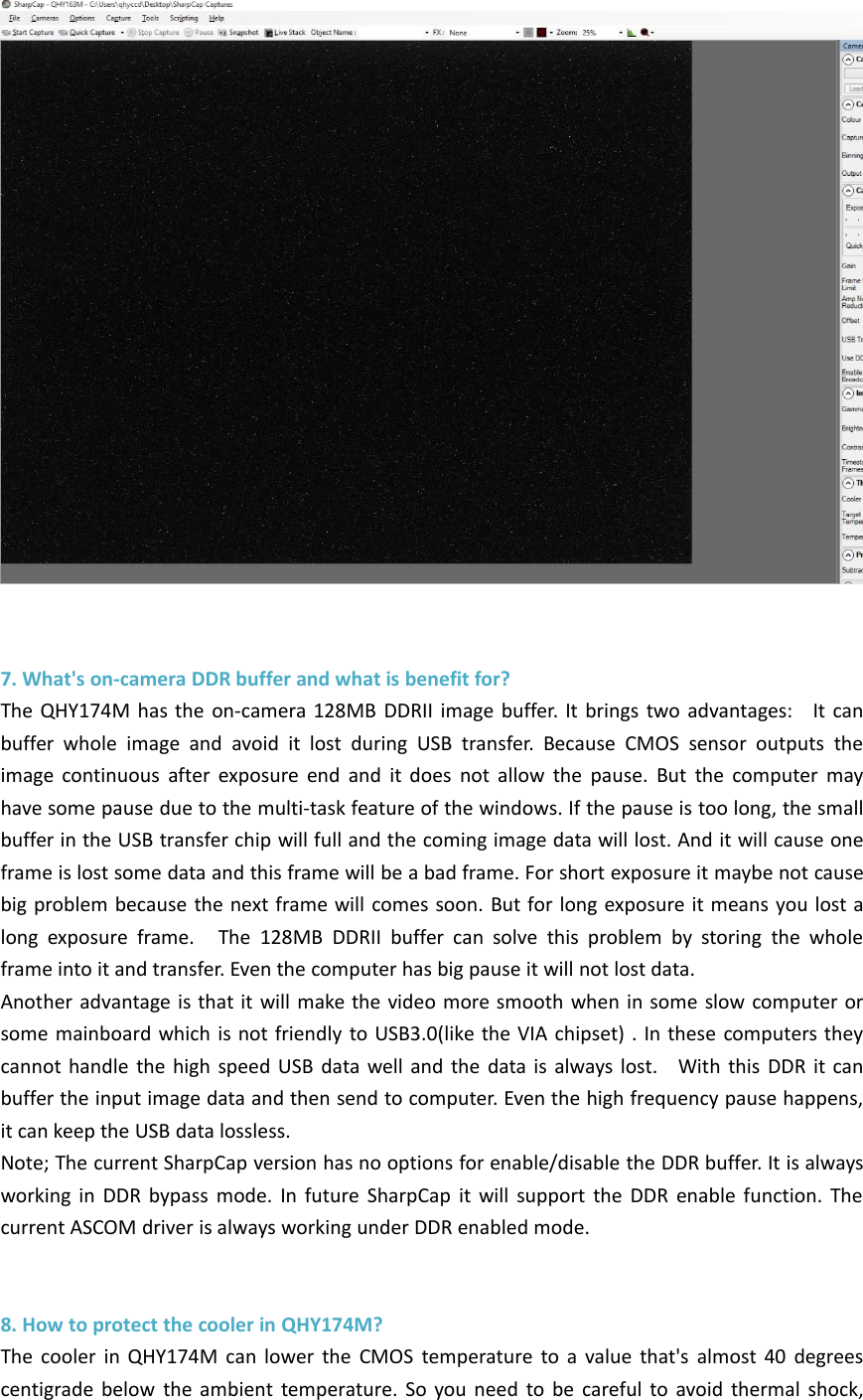7. What&apos;s on-camera DDR buffer and what is benefit for?The QHY174M has the on-camera 128MB DDRII image buffer. It brings two advantages: It canbuffer whole image and avoid it lost during USB transfer. Because CMOS sensor outputs theimage continuous after exposure end and it does not allow the pause. But the computer mayhave some pause due to the multi-task feature of the windows. If the pause is too long, the smallbuffer in the USB transfer chip will full and the coming image data will lost. And it will cause oneframe is lost some data and this frame will be a bad frame. For short exposure it maybe not causebig problem because the next frame will comes soon. But for long exposure it means you lost along exposure frame. The 128MB DDRII buffer can solve this problem by storing the wholeframe into it and transfer. Even the computer has big pause it will not lost data.Another advantage is that it will make the video more smooth when in some slow computer orsome mainboard which is not friendly to USB3.0(like the VIA chipset) . In these computers theycannot handle the high speed USB data well and the data is always lost. With this DDR it canbuffer the input image data and then send to computer. Even the high frequency pause happens,it can keep the USB data lossless.Note; The current SharpCap version has no options for enable/disable the DDR buffer. It is alwaysworking in DDR bypass mode. In future SharpCap it will support the DDR enable function. Thecurrent ASCOM driver is always working under DDR enabled mode.8. How to protect the cooler in QHY174M?The cooler in QHY174M can lower the CMOS temperature to a value that&apos;s almost 40 degreescentigrade below the ambient temperature. So you need to be careful to avoid thermal shock,