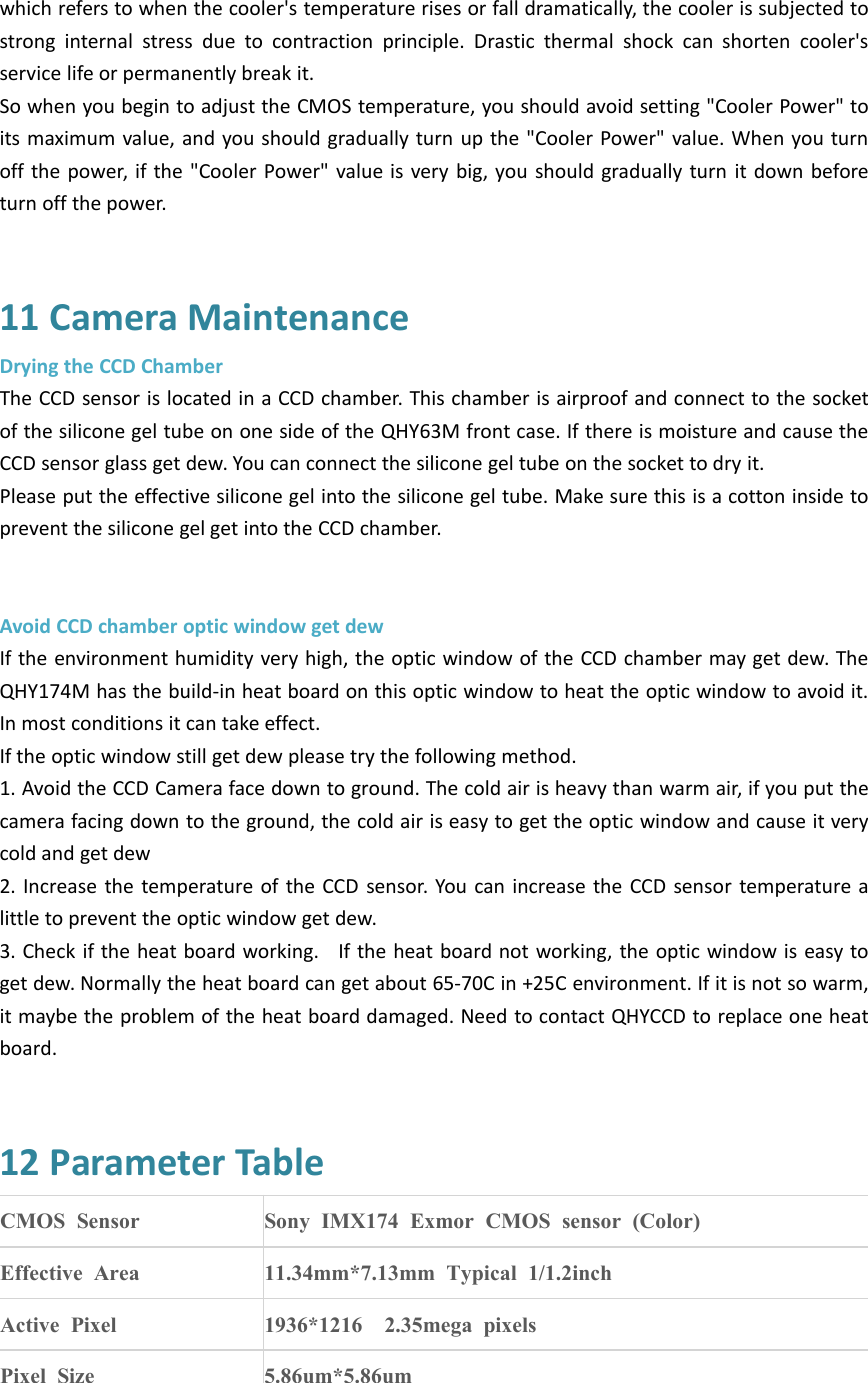 which refers to when the cooler&apos;s temperature rises or fall dramatically, the cooler is subjected tostrong internal stress due to contraction principle. Drastic thermal shock can shorten cooler&apos;sservice life or permanently break it.So when you begin to adjust the CMOS temperature, you should avoid setting &quot;Cooler Power&quot; toits maximum value, and you should gradually turn up the &quot;Cooler Power&quot; value. When you turnoff the power, if the &quot;Cooler Power&quot; value is very big, you should gradually turn it down beforeturn off the power.11 Camera MaintenanceDrying the CCD ChamberThe CCD sensor is located in a CCD chamber. This chamber is airproof and connect to the socketof the silicone gel tube on one side of the QHY63M front case. If there is moisture and cause theCCD sensor glass get dew. You can connect the silicone gel tube on the socket to dry it.Please put the effective silicone gel into the silicone gel tube. Make sure this is a cotton inside toprevent the silicone gel get into the CCD chamber.Avoid CCD chamber optic window get dewIf the environment humidity very high, the optic window of the CCD chamber may get dew. TheQHY174M has the build-in heat board on this optic window to heat the optic window to avoid it.In most conditions it can take effect.If the optic window still get dew please try the following method.1. Avoid the CCD Camera face down to ground. The cold air is heavy than warm air, if you put thecamera facing down to the ground, the cold air is easy to get the optic window and cause it verycold and get dew2. Increase the temperature of the CCD sensor. You can increase the CCD sensor temperature alittle to prevent the optic window get dew.3. Check if the heat board working. If the heat board not working, the optic window is easy toget dew. Normally the heat board can get about 65-70C in +25C environment. If it is not so warm,it maybe the problem of the heat board damaged. Need to contact QHYCCD to replace one heatboard.12 Parameter TableCMOS SensorSony IMX174 Exmor CMOS sensor (Color)Effective Area11.34mm*7.13mm Typical 1/1.2inchActive Pixel1936*1216 2.35mega pixelsPixel Size5.86um*5.86um