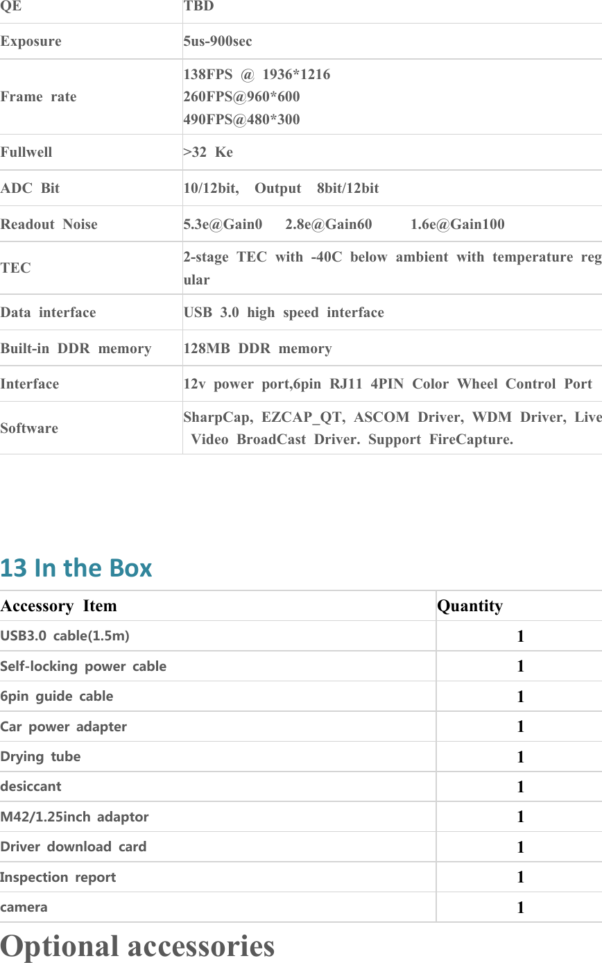 QETBDExposure5us-900secFrame rate138FPS @ 1936*1216260FPS@960*600490FPS@480*300Fullwell&gt;32 KeADC Bit10/12bit, Output 8bit/12bitReadout Noise5.3e@Gain0 2.8e@Gain60 1.6e@Gain100TEC2-stage TEC with -40C below ambient with temperature regularData interfaceUSB 3.0 high speed interfaceBuilt-in DDR memory128MB DDR memoryInterface12v power port,6pin RJ11 4PIN Color Wheel Control PortSoftwareSharpCap, EZCAP_QT, ASCOM Driver, WDM Driver, LiveVideo BroadCast Driver. Support FireCapture.13 In the BoxAccessory ItemQuantityUSB3.0 cable(1.5m)1Self-locking power cable16pin guide cable1Car power adapter1Drying tube1desiccant1M42/1.25inch adaptor1Driver download card1Inspection report1camera1Optional accessories