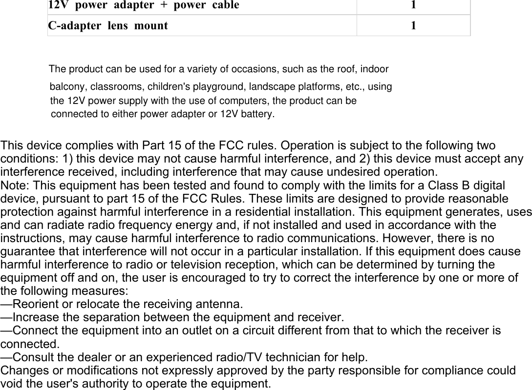 12V power adapter + power cable 1C-adapter lens mount 1This device complies with Part 15 of the FCC rules. Operation is subject to the following two conditions: 1) this device may not cause harmful interference, and 2) this device must accept any interference received, including interference that may cause undesired operation.Note: This equipment has been tested and found to comply with the limits for a Class B digital device, pursuant to part 15 of the FCC Rules. These limits are designed to provide reasonable protection against harmful interference in a residential installation. This equipment generates, uses and can radiate radio frequency energy and, if not installed and used in accordance with the instructions, may cause harmful interference to radio communications. However, there is no guarantee that interference will not occur in a particular installation. If this equipment does cause harmful interference to radio or television reception, which can be determined by turning the equipment off and on, the user is encouraged to try to correct the interference by one or more of the following measures:—Reorient or relocate the receiving antenna.—Increase the separation between the equipment and receiver.—Connect the equipment into an outlet on a circuit different from that to which the receiver is connected.—Consult the dealer or an experienced radio/TV technician for help.Changes or modifications not expressly approved by the party responsible for compliance could void the user&apos;s authority to operate the equipment.The product can be used for a variety of occasions, such as the roof, indoor balcony, classrooms, children&apos;s playground, landscape platforms, etc., using the 12V power supply with the use of computers, the product can be connected to either power adapter or 12V battery.
