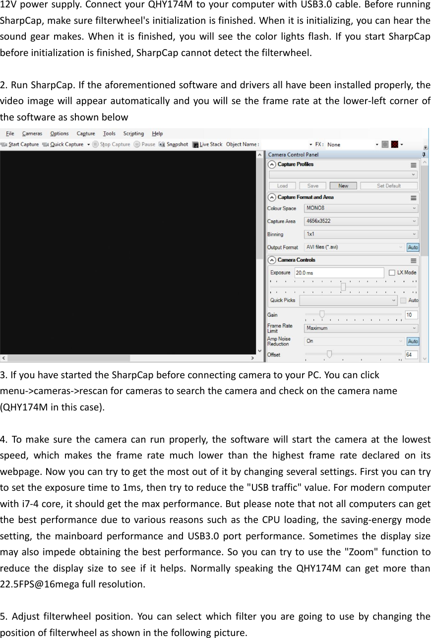 12V power supply. Connect your QHY174M to your computer with USB3.0 cable. Before runningSharpCap, make sure filterwheel&apos;s initialization is finished. When it is initializing, you can hear thesound gear makes. When it is finished, you will see the color lights flash. If you start SharpCapbefore initialization is finished, SharpCap cannot detect the filterwheel.2. Run SharpCap. If the aforementioned software and drivers all have been installed properly, thevideo image will appear automatically and you will se the frame rate at the lower-left corner ofthe software as shown below3. If you have started the SharpCap before connecting camera to your PC. You can clickmenu-&gt;cameras-&gt;rescan for cameras to search the camera and check on the camera name(QHY174M in this case).4. To make sure the camera can run properly, the software will start the camera at the lowestspeed, which makes the frame rate much lower than the highest frame rate declared on itswebpage. Now you can try to get the most out of it by changing several settings. First you can tryto set the exposure time to 1ms, then try to reduce the &quot;USB traffic&quot; value. For modern computerwith i7-4 core, it should get the max performance. But please note that not all computers can getthe best performance due to various reasons such as the CPU loading, the saving-energy modesetting, the mainboard performance and USB3.0 port performance. Sometimes the display sizemay also impede obtaining the best performance. So you can try to use the &quot;Zoom&quot; function toreduce the display size to see if it helps. Normally speaking the QHY174M can get more than22.5FPS@16mega full resolution.5. Adjust filterwheel position. You can select which filter you are going to use by changing theposition of filterwheel as shown in the following picture.