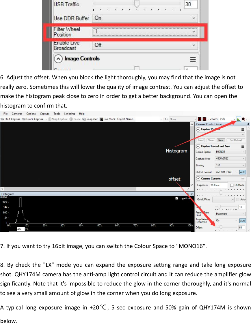 6. Adjust the offset. When you block the light thoroughly, you may find that the image is notreally zero. Sometimes this will lower the quality of image contrast. You can adjust the offset tomake the histogram peak close to zero in order to get a better background. You can open thehistogram to confirm that.7. If you want to try 16bit image, you can switch the Colour Space to &quot;MONO16&quot;.8. By check the &quot;LX&quot; mode you can expand the exposure setting range and take long exposureshot. QHY174M camera has the anti-amp light control circuit and it can reduce the amplifier glowsignificantly. Note that it&apos;s impossible to reduce the glow in the corner thoroughly, and it&apos;s normalto see a very small amount of glow in the corner when you do long exposure.A typical long exposure image in +20 ℃, 5 sec exposure and 50% gain of QHY174M is shownbelow.