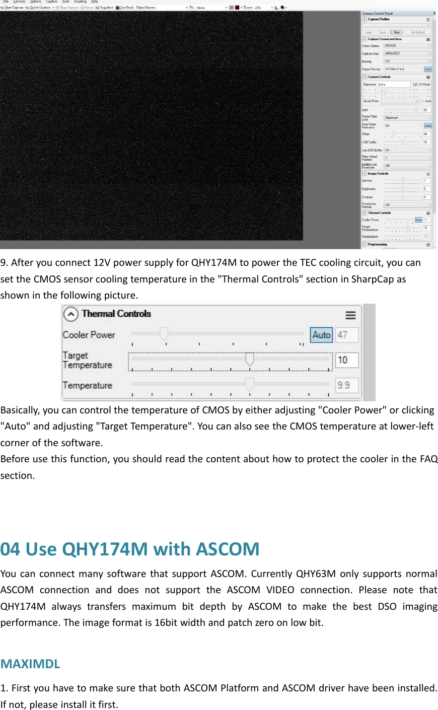 9. After you connect 12V power supply for QHY174M to power the TEC cooling circuit, you canset the CMOS sensor cooling temperature in the &quot;Thermal Controls&quot; section in SharpCap asshown in the following picture.Basically, you can control the temperature of CMOS by either adjusting &quot;Cooler Power&quot; or clicking&quot;Auto&quot; and adjusting &quot;Target Temperature&quot;. You can also see the CMOS temperature at lower-leftcorner of the software.Before use this function, you should read the content about how to protect the cooler in the FAQsection.04 Use QHY174M with ASCOMYou can connect many software that support ASCOM. Currently QHY63M only supports normalASCOM connection and does not support the ASCOM VIDEO connection. Please note thatQHY174M always transfers maximum bit depth by ASCOM to make the best DSO imagingperformance. The image format is 16bit width and patch zero on low bit.MAXIMDL1. First you have to make sure that both ASCOM Platform and ASCOM driver have been installed.If not, please install it first.