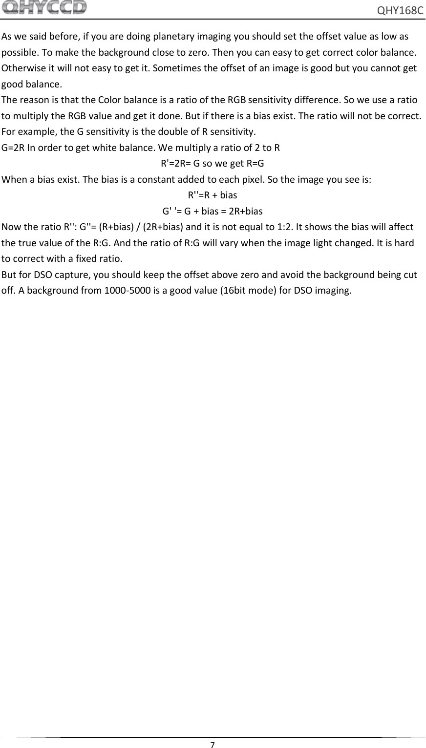     QHY168C  7  As we said before, if you are doing planetary imaging you should set the offset value as low as possible. To make the background close to zero. Then you can easy to get correct color balance. Otherwise it will not easy to get it. Sometimes the offset of an image is good but you cannot get good balance. The reason is that the Color balance is a ratio of the RGB sensitivity difference. So we use a ratio to multiply the RGB value and get it done. But if there is a bias exist. The ratio will not be correct. For example, the G sensitivity is the double of R sensitivity. G=2R In order to get white balance. We multiply a ratio of 2 to R R&apos;=2R= G so we get R=G When a bias exist. The bias is a constant added to each pixel. So the image you see is: R&apos;&apos;=R + bias G&apos; &apos;= G + bias = 2R+bias Now the ratio R&apos;&apos;: G&apos;&apos;= (R+bias) / (2R+bias) and it is not equal to 1:2. It shows the bias will affect the true value of the R:G. And the ratio of R:G will vary when the image light changed. It is hard to correct with a fixed ratio. But for DSO capture, you should keep the offset above zero and avoid the background being cut off. A background from 1000-5000 is a good value (16bit mode) for DSO imaging.    