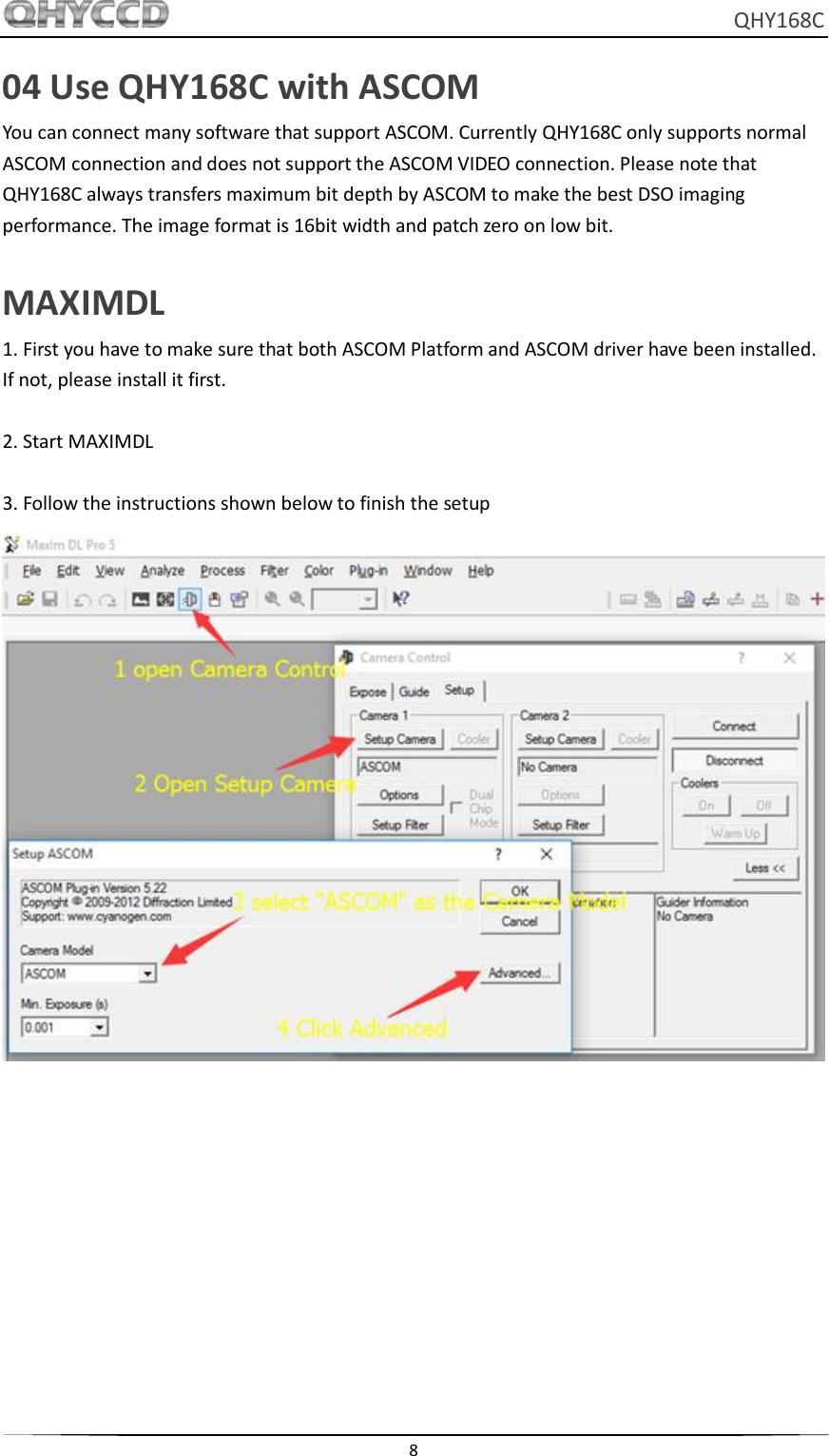     QHY168C  8  04 Use QHY168C with ASCOM You can connect many software that support ASCOM. Currently QHY168C only supports normal ASCOM connection and does not support the ASCOM VIDEO connection. Please note that QHY168C always transfers maximum bit depth by ASCOM to make the best DSO imaging performance. The image format is 16bit width and patch zero on low bit.  MAXIMDL 1. First you have to make sure that both ASCOM Platform and ASCOM driver have been installed. If not, please install it first.  2. Start MAXIMDL  3. Follow the instructions shown below to finish the setup  