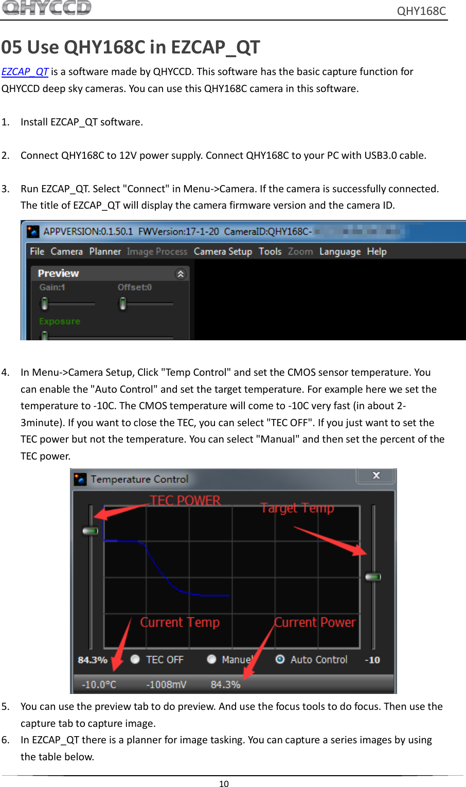     QHY168C  10  05 Use QHY168C in EZCAP_QT EZCAP_QT is a software made by QHYCCD. This software has the basic capture function for QHYCCD deep sky cameras. You can use this QHY168C camera in this software.  1. Install EZCAP_QT software.  2. Connect QHY168C to 12V power supply. Connect QHY168C to your PC with USB3.0 cable.  3. Run EZCAP_QT. Select &quot;Connect&quot; in Menu-&gt;Camera. If the camera is successfully connected. The title of EZCAP_QT will display the camera firmware version and the camera ID.   4. In Menu-&gt;Camera Setup, Click &quot;Temp Control&quot; and set the CMOS sensor temperature. You can enable the &quot;Auto Control&quot; and set the target temperature. For example here we set the temperature to -10C. The CMOS temperature will come to -10C very fast (in about 2-3minute). If you want to close the TEC, you can select &quot;TEC OFF&quot;. If you just want to set the TEC power but not the temperature. You can select &quot;Manual&quot; and then set the percent of the TEC power.  5. You can use the preview tab to do preview. And use the focus tools to do focus. Then use the capture tab to capture image.   6. In EZCAP_QT there is a planner for image tasking. You can capture a series images by using the table below. 
