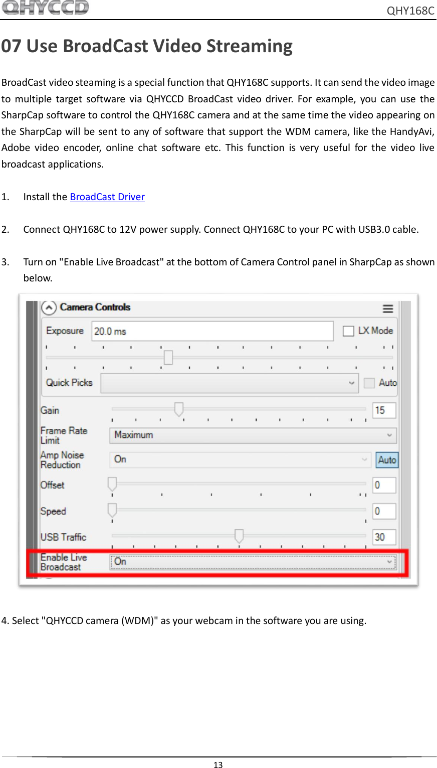     QHY168C  13  07 Use BroadCast Video Streaming BroadCast video steaming is a special function that QHY168C supports. It can send the video image to  multiple  target  software  via  QHYCCD  BroadCast  video  driver.  For  example,  you  can  use  the SharpCap software to control the QHY168C camera and at the same time the video appearing on the SharpCap will be sent to any of software that support the WDM camera, like the HandyAvi, Adobe  video  encoder,  online  chat  software  etc.  This  function  is  very  useful  for  the  video  live broadcast applications.  1. Install the BroadCast Driver  2. Connect QHY168C to 12V power supply. Connect QHY168C to your PC with USB3.0 cable.  3. Turn on &quot;Enable Live Broadcast&quot; at the bottom of Camera Control panel in SharpCap as shown below.   4. Select &quot;QHYCCD camera (WDM)&quot; as your webcam in the software you are using. 
