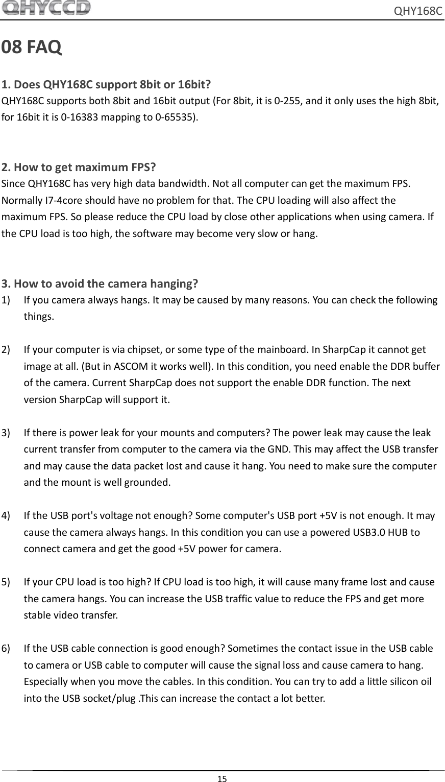     QHY168C  15  08 FAQ 1. Does QHY168C support 8bit or 16bit? QHY168C supports both 8bit and 16bit output (For 8bit, it is 0-255, and it only uses the high 8bit, for 16bit it is 0-16383 mapping to 0-65535).   2. How to get maximum FPS? Since QHY168C has very high data bandwidth. Not all computer can get the maximum FPS. Normally I7-4core should have no problem for that. The CPU loading will also affect the maximum FPS. So please reduce the CPU load by close other applications when using camera. If the CPU load is too high, the software may become very slow or hang.  3. How to avoid the camera hanging? 1) If you camera always hangs. It may be caused by many reasons. You can check the following things.  2) If your computer is via chipset, or some type of the mainboard. In SharpCap it cannot get image at all. (But in ASCOM it works well). In this condition, you need enable the DDR buffer of the camera. Current SharpCap does not support the enable DDR function. The next version SharpCap will support it.  3) If there is power leak for your mounts and computers? The power leak may cause the leak current transfer from computer to the camera via the GND. This may affect the USB transfer and may cause the data packet lost and cause it hang. You need to make sure the computer and the mount is well grounded.  4) If the USB port&apos;s voltage not enough? Some computer&apos;s USB port +5V is not enough. It may cause the camera always hangs. In this condition you can use a powered USB3.0 HUB to connect camera and get the good +5V power for camera.  5) If your CPU load is too high? If CPU load is too high, it will cause many frame lost and cause the camera hangs. You can increase the USB traffic value to reduce the FPS and get more stable video transfer.  6) If the USB cable connection is good enough? Sometimes the contact issue in the USB cable to camera or USB cable to computer will cause the signal loss and cause camera to hang. Especially when you move the cables. In this condition. You can try to add a little silicon oil into the USB socket/plug .This can increase the contact a lot better.  