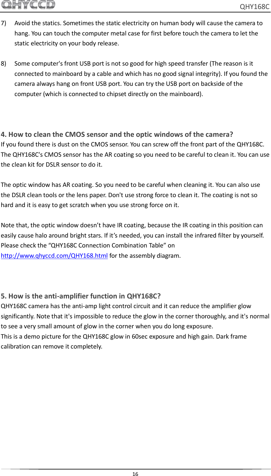     QHY168C  16  7) Avoid the statics. Sometimes the static electricity on human body will cause the camera to hang. You can touch the computer metal case for first before touch the camera to let the static electricity on your body release.  8) Some computer&apos;s front USB port is not so good for high speed transfer (The reason is it connected to mainboard by a cable and which has no good signal integrity). If you found the camera always hang on front USB port. You can try the USB port on backside of the computer (which is connected to chipset directly on the mainboard).      4. How to clean the CMOS sensor and the optic windows of the camera? If you found there is dust on the CMOS sensor. You can screw off the front part of the QHY168C. The QHY168C&apos;s CMOS sensor has the AR coating so you need to be careful to clean it. You can use the clean kit for DSLR sensor to do it.  The optic window has AR coating. So you need to be careful when cleaning it. You can also use the DSLR clean tools or the lens paper. Don&apos;t use strong force to clean it. The coating is not so hard and it is easy to get scratch when you use strong force on it.  Note that, the optic window doesn’t have IR coating, because the IR coating in this position can easily cause halo around bright stars. If it’s needed, you can install the infrared filter by yourself. Please check the “QHY168C Connection Combination Table” on http://www.qhyccd.com/QHY168.html for the assembly diagram.    5. How is the anti-amplifier function in QHY168C? QHY168C camera has the anti-amp light control circuit and it can reduce the amplifier glow significantly. Note that it&apos;s impossible to reduce the glow in the corner thoroughly, and it&apos;s normal to see a very small amount of glow in the corner when you do long exposure. This is a demo picture for the QHY168C glow in 60sec exposure and high gain. Dark frame calibration can remove it completely. 